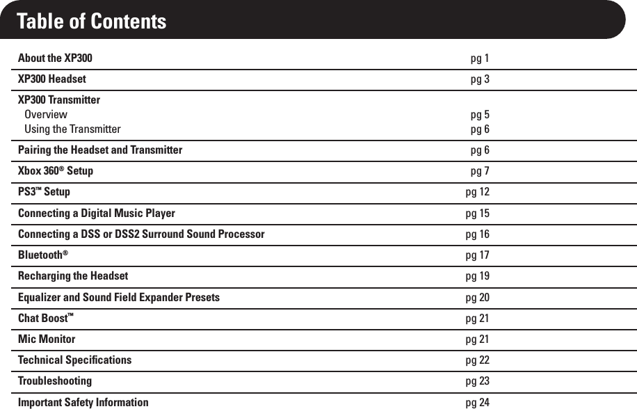 About the XP300 pg 1XP300 Headset pg 3XP300 TransmitterOverview pg 5Using the Transmitter pg 6Pairing the Headset and Transmitter pg 6Xbox 360® Setup pg 7PS3™ Setup pg 12Connecting a Digital Music Player pg 15Connecting a DSS or DSS2 Surround Sound Processor pg 16Bluetooth®pg 17Recharging the Headset pg 19Equalizer and Sound Field Expander Presets pg 20Chat Boost™pg 21Mic Monitor pg 21Technical Speciﬁcations pg 22Troubleshooting pg 23Important Safety Information pg 24Table of Contents