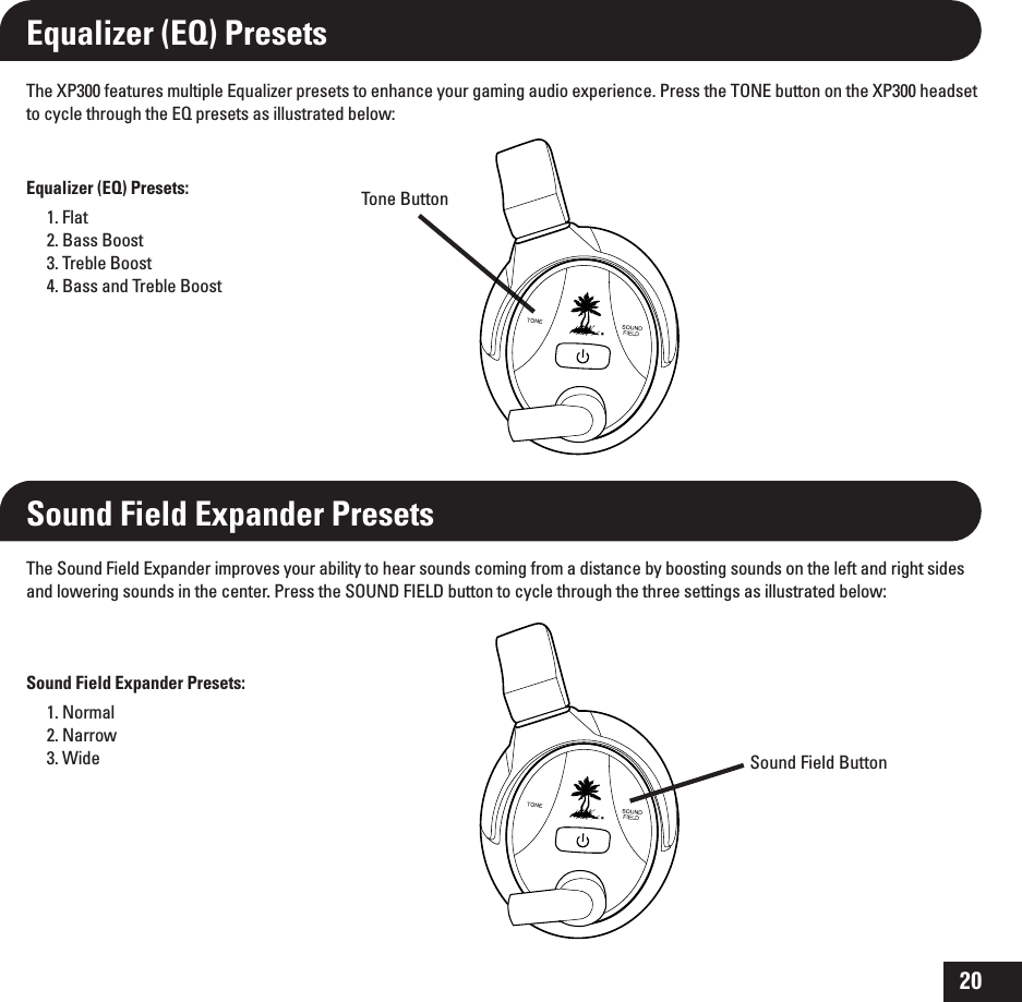 20Equalizer (EQ) PresetsThe XP300 features multiple Equalizer presets to enhance your gaming audio experience. Press the TONE button on the XP300 headset to cycle through the EQ presets as illustrated below:Equalizer (EQ) Presets:1. Flat2. Bass Boost3. Treble Boost4. Bass and Treble BoostSound Field Expander PresetsSound Field Expander Presets:1. Normal2. Narrow3. WideThe Sound Field Expander improves your ability to hear sounds coming from a distance by boosting sounds on the left and right sides and lowering sounds in the center. Press the SOUND FIELD button to cycle through the three settings as illustrated below:Tone ButtonSound Field Button