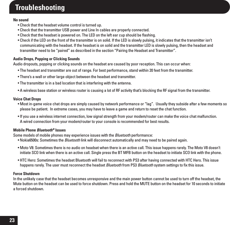 23Troubleshooting No soundt$IFDLUIBUUIFIFBETFUWPMVNFDPOUSPMJTUVSOFEVQt$IFDLUIBUUIFUSBOTNJUUFS64#QPXFSBOE-JOF*ODBCMFTBSFQSPQFSMZDPOOFDUFEt$IFDLUIBUUIFIFBETFUJTQPXFSFEPO5IF-&amp;%POUIFMFGUFBSDVQTIPVMECFnBTIJOHt$IFDLJGUIF-&amp;%POUIFGSPOUPGUIFUSBOTNJUUFSJTPOTPMJE*GUIF-&amp;%JTTMPXMZQVMTJOHJUJOEJDBUFTUIBUUIFUSBOTNJUUFSJTOUcommunicating with the headset. If the headset is on solid and the transmitter LED is slowly pulsing, then the headset and transmitter need to be “paired” as described in the section “Pairing the Headset and Transmitter”.Audio Drops, Popping or Clicking SoundsAudio dropouts, popping or clicking sounds on the headset are caused by poor reception. This can occur when: t5IFIFBETFUBOEUSBOTNJUUFSBSFPVUPGSBOHF&apos;PSCFTUQFSGPSNBODFTUBOEXJUIJOGFFUGSPNUIFUSBOTNJUUFSt5IFSFTBXBMMPSPUIFSMBSHFPCKFDUCFUXFFOUIFIFBETFUBOEUSBOTNJUUFSt5IFUSBOTNJUUFSJTJOBCBEMPDBUJPOUIBUJTJOUFSGFSJOHXJUIUIFBOUFOOBt&quot;XJSFMFTTCBTFTUBUJPOPSXJSFMFTTSPVUFSJTDBVTJOHBMPUPG3&apos;BDUJWJUZUIBUTCMPDLJOHUIF3&apos;TJHOBMGSPNUIFUSBOTNJUUFSVoice Chat Dropst.PTUJOHBNFWPJDFDIBUESPQTBSFTJNQMZDBVTFECZOFUXPSLQFSGPSNBODFPSiMBHw6TVBMMZUIFZTVCTJEFBGUFSBGFXNPNFOUTTPplease be patient.  In extreme cases, you may have to leave a game and return to reset the chat function.t*GZPVVTFBXJSFMFTTJOUFSOFUDPOOFDUJPOMPXTJHOBMTUSFOHUIGSPNZPVSNPEFNSPVUFSDBONBLFUIFWPJDFDIBUNBMGVODUJPOA wired connection from your modem/router to your console is recommended for best results.Mobile Phone Bluetooth® IssuesSome models of mobile phones may experience issues with the Bluetooth performance:t/PLJBT4PNFUJNFTUIFBluetooth link will disconnect automatically and may need to be paired again.t.PUP74PNFUJNFTUIFSFJTOPBVEJPPOIFBETFUXIFOUIFSFJTBOBDUJWFDBMM5IJTJTTVFIBQQFOTSBSFMZ5IF.PUP7EPFTOUinitiate SCO link when there is an active call. Single press the BT MFB button on the headset to initiate SCO link with the phone.t)5$)FSP4PNFUJNFTUIFIFBETFU#MVFUPPUIXJMMGBJMUPSFDPOOFDUXJUI14BGUFSIBWJOHDPOOFDUFEXJUI)5$)FSP5IJTJTTVFhappens rarely. The user must reconnect the headset Bluetooth from PS3 Bluetooth system settings to ﬁx this issue.Force ShutdownIn the unlikely case that the headset becomes unresponsive and the main power button cannot be used to turn off the headset, the Mute button on the headset can be used to force shutdown. Press and hold the MUTE button on the headset for 10 seconds to initiate a forced shutdown.