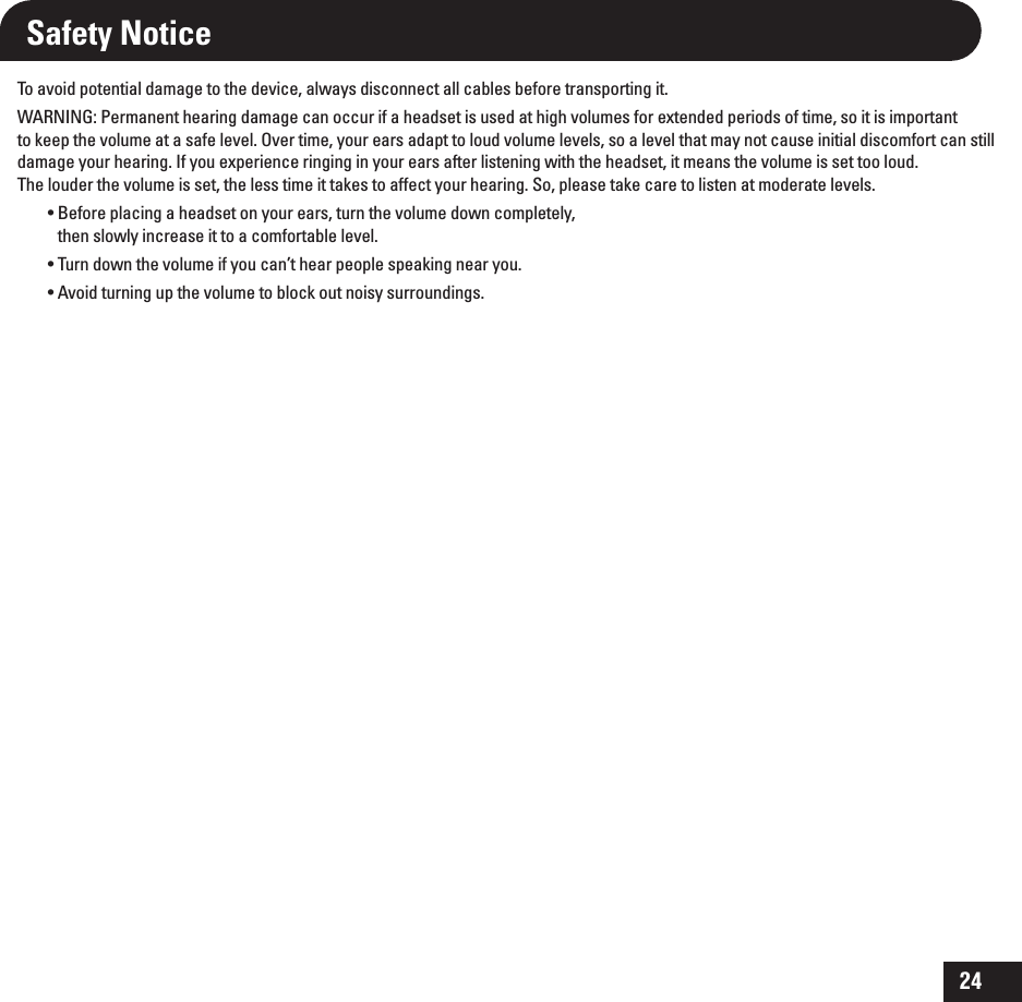 24Safety NoticeTo avoid potential damage to the device, always disconnect all cables before transporting it.WARNING: Permanent hearing damage can occur if a headset is used at high volumes for extended periods of time, so it is important to keep the volume at a safe level. Over time, your ears adapt to loud volume levels, so a level that may not cause initial discomfort can still damage your hearing. If you experience ringing in your ears after listening with the headset, it means the volume is set too loud. The louder the volume is set, the less time it takes to affect your hearing. So, please take care to listen at moderate levels.t#FGPSFQMBDJOHBIFBETFUPOZPVSFBSTUVSOUIFWPMVNFEPXODPNQMFUFMZthen slowly increase it to a comfortable level.t5VSOEPXOUIFWPMVNFJGZPVDBOUIFBSQFPQMFTQFBLJOHOFBSZPVt&quot;WPJEUVSOJOHVQUIFWPMVNFUPCMPDLPVUOPJTZTVSSPVOEJOHT