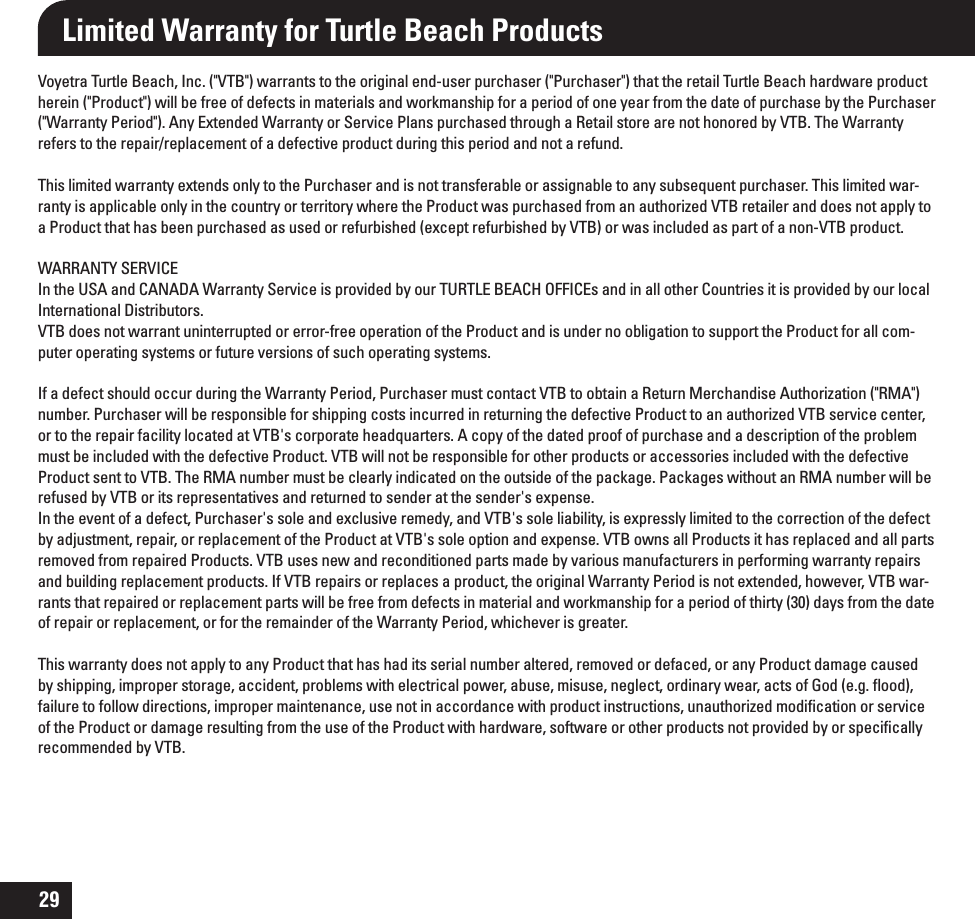 29Limited Warranty for Turtle Beach ProductsVoyetra Turtle Beach, Inc. (&quot;VTB&quot;) warrants to the original end-user purchaser (&quot;Purchaser&quot;) that the retail Turtle Beach hardware product herein (&quot;Product&quot;) will be free of defects in materials and workmanship for a period of one year from the date of purchase by the Purchaser (&quot;Warranty Period&quot;). Any Extended Warranty or Service Plans purchased through a Retail store are not honored by VTB. The Warranty refers to the repair/replacement of a defective product during this period and not a refund. This limited warranty extends only to the Purchaser and is not transferable or assignable to any subsequent purchaser. This limited war-ranty is applicable only in the country or territory where the Product was purchased from an authorized VTB retailer and does not apply to a Product that has been purchased as used or refurbished (except refurbished by VTB) or was included as part of a non-VTB product.WARRANTY SERVICEIn the USA and CANADA Warranty Service is provided by our TURTLE BEACH OFFICEs and in all other Countries it is provided by our local International Distributors. VTB does not warrant uninterrupted or error-free operation of the Product and is under no obligation to support the Product for all com-puter operating systems or future versions of such operating systems.   If a defect should occur during the Warranty Period, Purchaser must contact VTB to obtain a Return Merchandise Authorization (&quot;RMA&quot;) number. Purchaser will be responsible for shipping costs incurred in returning the defective Product to an authorized VTB service center, or to the repair facility located at VTB&apos;s corporate headquarters. A copy of the dated proof of purchase and a description of the problem must be included with the defective Product. VTB will not be responsible for other products or accessories included with the defective Product sent to VTB. The RMA number must be clearly indicated on the outside of the package. Packages without an RMA number will be refused by VTB or its representatives and returned to sender at the sender&apos;s expense. In the event of a defect, Purchaser&apos;s sole and exclusive remedy, and VTB&apos;s sole liability, is expressly limited to the correction of the defect by adjustment, repair, or replacement of the Product at VTB&apos;s sole option and expense. VTB owns all Products it has replaced and all parts removed from repaired Products. VTB uses new and reconditioned parts made by various manufacturers in performing warranty repairs and building replacement products. If VTB repairs or replaces a product, the original Warranty Period is not extended, however, VTB war-rants that repaired or replacement parts will be free from defects in material and workmanship for a period of thirty (30) days from the date of repair or replacement, or for the remainder of the Warranty Period, whichever is greater.This warranty does not apply to any Product that has had its serial number altered, removed or defaced, or any Product damage caused by shipping, improper storage, accident, problems with electrical power, abuse, misuse, neglect, ordinary wear, acts of God (e.g. ﬂood), failure to follow directions, improper maintenance, use not in accordance with product instructions, unauthorized modiﬁcation or service of the Product or damage resulting from the use of the Product with hardware, software or other products not provided by or speciﬁcally recommended by VTB. 
