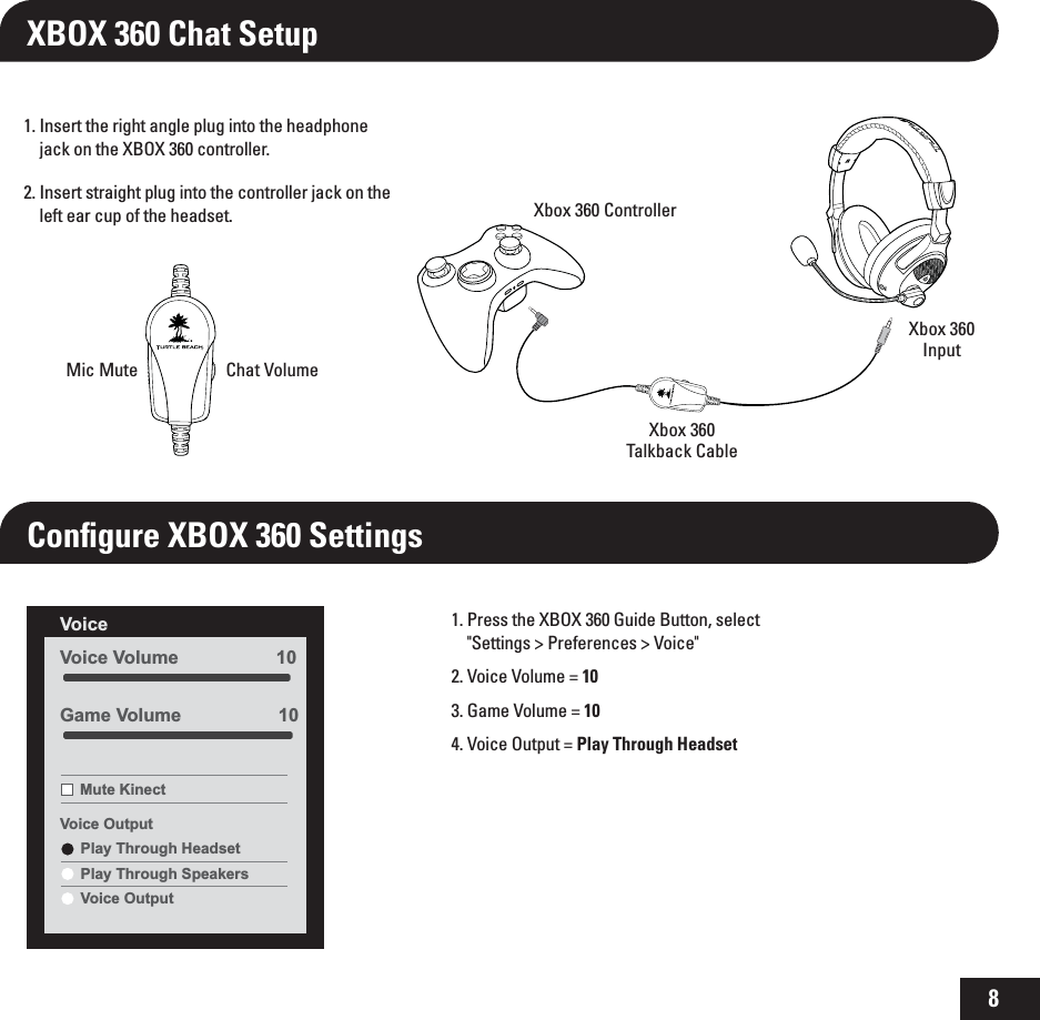8Conﬁgure XBOX 360 Settings1.  Insert the right angle plug into the headphone jack on the XBOX 360 controller.2.  Insert straight plug into the controller jack on the left ear cup of the headset.XBOX 360 Chat Setup1.  Press the XBOX 360 Guide Button, select  &quot;Settings &gt; Preferences &gt; Voice&quot;2. Voice Volume = 10 3. Game Volume = 104. Voice Output = Play Through HeadsetVoice Volume                   10Voice Mute KinectVoice OutputPlay Through HeadsetPlay Through SpeakersVoice OutputGame Volume                   10TONERChat VolumeMic MuteXbox 360 ControllerXbox 360Talkback CableXbox 360Input
