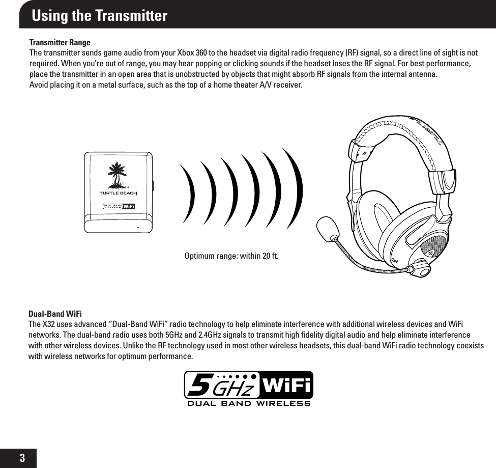 3Using the TransmitterTransmitter RangeThe transmitter sends game audio from your Xbox 360 to the headset via digital radio frequency (RF) signal, so a direct line of sight is not required. When you’re out of range, you may hear popping or clicking sounds if the headset loses the RF signal. For best performance, place the transmitter in an open area that is unobstructed by objects that might absorb RF signals from the internal antenna.  Avoid placing it on a metal surface, such as the top of a home theater A/V receiver.Optimum range: within 20 ft.Dual-Band WiFiThe X32 uses advanced “Dual-Band WiFi” radio technology to help eliminate interference with additional wireless devices and WiFi networks. The dual-band radio uses both 5GHz and 2.4GHz signals to transmit high ﬁdelity digital audio and help eliminate interference with other wireless devices. Unlike the RF technology used in most other wireless headsets, this dual-band WiFi radio technology coexists with wireless networks for optimum performance.TONERdual band wirelessWiFi5GHz