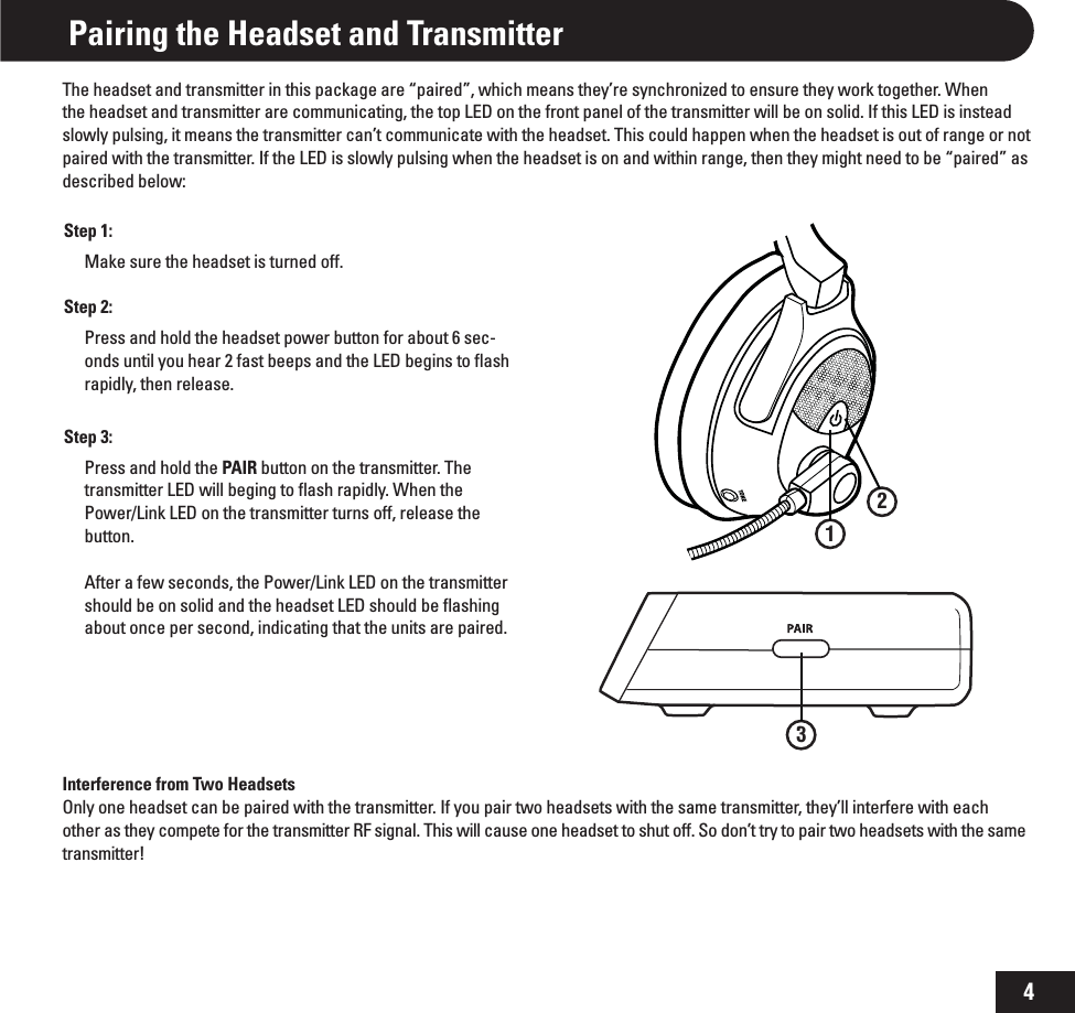 4TONEPairing the Headset and TransmitterThe headset and transmitter in this package are “paired”, which means they’re synchronized to ensure they work together. When the headset and transmitter are communicating, the top LED on the front panel of the transmitter will be on solid. If this LED is instead slowly pulsing, it means the transmitter can’t communicate with the headset. This could happen when the headset is out of range or not paired with the transmitter. If the LED is slowly pulsing when the headset is on and within range, then they might need to be “paired” as described below:Step 1:Make sure the headset is turned off.Step 2:Press and hold the headset power button for about 6 sec-onds until you hear 2 fast beeps and the LED begins to ﬂash rapidly, then release. Step 3:Press and hold the PAIR button on the transmitter. The transmitter LED will beging to ﬂash rapidly. When the Power/Link LED on the transmitter turns off, release the button.  After a few seconds, the Power/Link LED on the transmitter should be on solid and the headset LED should be ﬂashing about once per second, indicating that the units are paired.132Interference from Two HeadsetsOnly one headset can be paired with the transmitter. If you pair two headsets with the same transmitter, they’ll interfere with each other as they compete for the transmitter RF signal. This will cause one headset to shut off. So don’t try to pair two headsets with the same transmitter!