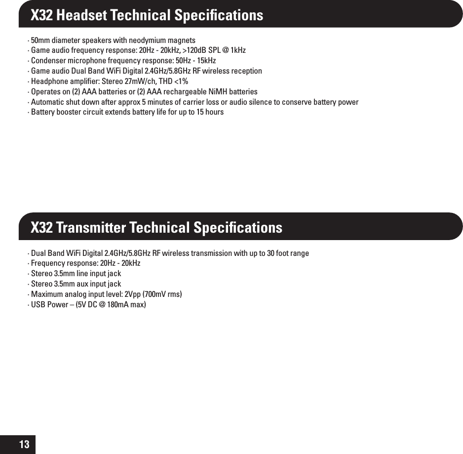 13X32 Transmitter Technical Speciﬁcations· 50mm diameter speakers with neodymium magnets· Game audio frequency response: 20Hz - 20kHz, &gt;120dB SPL @ 1kHz · Condenser microphone frequency response: 50Hz - 15kHz · Game audio Dual Band WiFi Digital 2.4GHz/5.8GHz RF wireless reception · Headphone ampliﬁer: Stereo 27mW/ch, THD &lt;1% · Operates on (2) AAA batteries or (2) AAA rechargeable NiMH batteries· Automatic shut down after approx 5 minutes of carrier loss or audio silence to conserve battery power · Battery booster circuit extends battery life for up to 15 hours · Dual Band WiFi Digital 2.4GHz/5.8GHz RF wireless transmission with up to 30 foot range · Frequency response: 20Hz - 20kHz · Stereo 3.5mm line input jack· Stereo 3.5mm aux input jack·  Maximum analog input level: 2Vpp (700mV rms)·  USB Power – (5V DC @ 180mA max)X32 Headset Technical Speciﬁcations