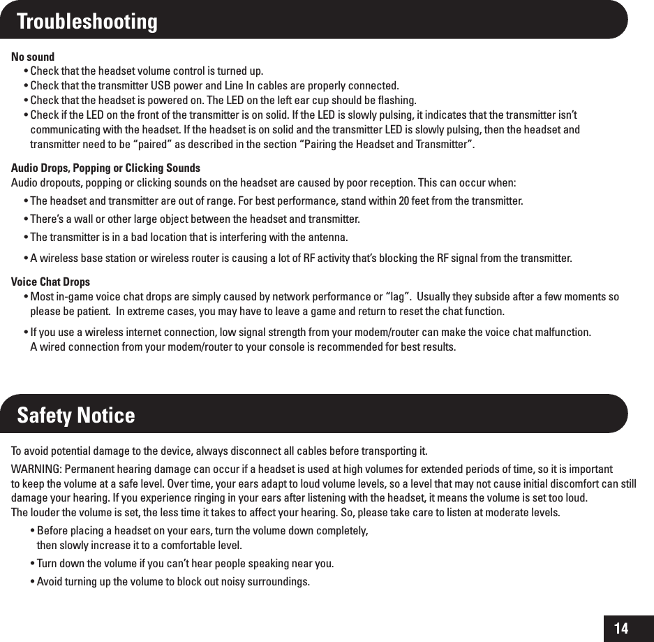 14Troubleshooting No sound t$IFDLUIBUUIFIFBETFUWPMVNFDPOUSPMJTUVSOFEVQ t$IFDLUIBUUIFUSBOTNJUUFS64#QPXFSBOE-JOF*ODBCMFTBSFQSPQFSMZDPOOFDUFE t$IFDLUIBUUIFIFBETFUJTQPXFSFEPO5IF-&amp;%POUIFMFGUFBSDVQTIPVMECFnBTIJOH t$IFDLJGUIF-&amp;%POUIFGSPOUPGUIFUSBOTNJUUFSJTPOTPMJE*GUIF-&amp;%JTTMPXMZQVMTJOHJUJOEJDBUFTUIBUUIFUSBOTNJUUFSJTOU communicating with the headset. If the headset is on solid and the transmitter LED is slowly pulsing, then the headset and transmitter need to be “paired” as described in the section “Pairing the Headset and Transmitter”. Audio Drops, Popping or Clicking SoundsAudio dropouts, popping or clicking sounds on the headset are caused by poor reception. This can occur when: t5IFIFBETFUBOEUSBOTNJUUFSBSFPVUPGSBOHF&apos;PSCFTUQFSGPSNBODFTUBOEXJUIJOGFFUGSPNUIFUSBOTNJUUFSt5IFSFTBXBMMPSPUIFSMBSHFPCKFDUCFUXFFOUIFIFBETFUBOEUSBOTNJUUFSt5IFUSBOTNJUUFSJTJOBCBEMPDBUJPOUIBUJTJOUFSGFSJOHXJUIUIFBOUFOOBt&quot;XJSFMFTTCBTFTUBUJPOPSXJSFMFTTSPVUFSJTDBVTJOHBMPUPG3&apos;BDUJWJUZUIBUTCMPDLJOHUIF3&apos;TJHOBMGSPNUIFUSBOTNJUUFSVoice Chat Dropst.PTUJOHBNFWPJDFDIBUESPQTBSFTJNQMZDBVTFECZOFUXPSLQFSGPSNBODFPSiMBHw6TVBMMZUIFZTVCTJEFBGUFSBGFXNPNFOUTTPplease be patient.  In extreme cases, you may have to leave a game and return to reset the chat function.t*GZPVVTFBXJSFMFTTJOUFSOFUDPOOFDUJPOMPXTJHOBMTUSFOHUIGSPNZPVSNPEFNSPVUFSDBONBLFUIFWPJDFDIBUNBMGVODUJPO A wired connection from your modem/router to your console is recommended for best results.Safety NoticeTo avoid potential damage to the device, always disconnect all cables before transporting it.WARNING: Permanent hearing damage can occur if a headset is used at high volumes for extended periods of time, so it is important  to keep the volume at a safe level. Over time, your ears adapt to loud volume levels, so a level that may not cause initial discomfort can still damage your hearing. If you experience ringing in your ears after listening with the headset, it means the volume is set too loud.  The louder the volume is set, the less time it takes to affect your hearing. So, please take care to listen at moderate levels.t#FGPSFQMBDJOHBIFBETFUPOZPVSFBSTUVSOUIFWPMVNFEPXODPNQMFUFMZ then slowly increase it to a comfortable level.t5VSOEPXOUIFWPMVNFJGZPVDBOUIFBSQFPQMFTQFBLJOHOFBSZPVt&quot;WPJEUVSOJOHVQUIFWPMVNFUPCMPDLPVUOPJTZTVSSPVOEJOHT