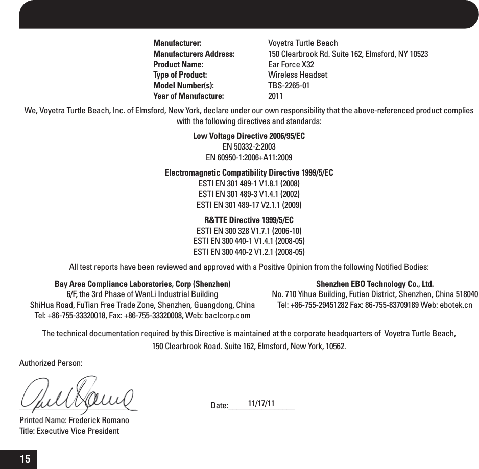 15Manufacturer:  Voyetra Turtle BeachManufacturers Address:  150 Clearbrook Rd. Suite 162, Elmsford, NY 10523Product Name:  Ear Force X32Type of Product: Wireless HeadsetModel Number(s):  TBS-2265-01Year of Manufacture: 2011We, Voyetra Turtle Beach, Inc. of Elmsford, New York, declare under our own responsibility that the above-referenced product complies with the following directives and standards:Low Voltage Directive 2006/95/ECEN 50332-2:2003  EN 60950-1:2006+A11:2009Electromagnetic Compatibility Directive 1999/5/EC  ESTI EN 301 489-1 V1.8.1 (2008) ESTI EN 301 489-3 V1.4.1 (2002) ESTI EN 301 489-17 V2.1.1 (2009)R&amp;TTE Directive 1999/5/EC ESTI EN 300 328 V1.7.1 (2006-10) ESTI EN 300 440-1 V1.4.1 (2008-05) ESTI EN 300 440-2 V1.2.1 (2008-05)All test reports have been reviewed and approved with a Positive Opinion from the following Notiﬁed Bodies: The technical documentation required by this Directive is maintained at the corporate headquarters of  Voyetra Turtle Beach,  150 Clearbrook Road. Suite 162, Elmsford, New York, 10562.Authorized Person:____________________________     Date:________________Printed Name: Frederick Romano     Title: Executive Vice President______________________________________________________  11/17/11Bay Area Compliance Laboratories, Corp (Shenzhen) 6/F, the 3rd Phase of WanLi Industrial Building ShiHua Road, FuTian Free Trade Zone, Shenzhen, Guangdong, ChinaTel: +86-755-33320018, Fax: +86-755-33320008, Web: baclcorp.comShenzhen EBO Technology Co., Ltd.No. 710 Yihua Building, Futian District, Shenzhen, China 518040Tel: +86-755-29451282 Fax: 86-755-83709189 Web: ebotek.cn 