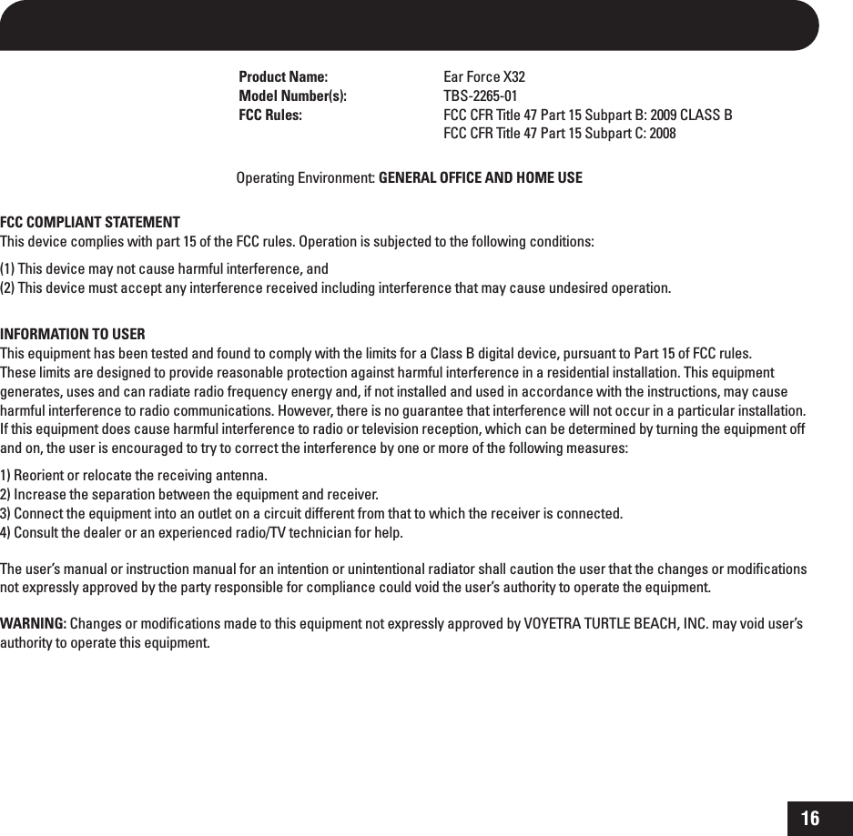 16 Product Name:  Ear Force X32 Model Number(s):  TBS-2265-01 FCC Rules:  FCC CFR Title 47 Part 15 Subpart B: 2009 CLASS B    FCC CFR Title 47 Part 15 Subpart C: 2008Operating Environment: GENERAL OFFICE AND HOME USEFCC COMPLIANT STATEMENTThis device complies with part 15 of the FCC rules. Operation is subjected to the following conditions:(1) This device may not cause harmful interference, and(2) This device must accept any interference received including interference that may cause undesired operation. INFORMATION TO USERThis equipment has been tested and found to comply with the limits for a Class B digital device, pursuant to Part 15 of FCC rules.  These limits are designed to provide reasonable protection against harmful interference in a residential installation. This equipment  generates, uses and can radiate radio frequency energy and, if not installed and used in accordance with the instructions, may cause harmful interference to radio communications. However, there is no guarantee that interference will not occur in a particular installation. If this equipment does cause harmful interference to radio or television reception, which can be determined by turning the equipment off and on, the user is encouraged to try to correct the interference by one or more of the following measures: 1) Reorient or relocate the receiving antenna. 2) Increase the separation between the equipment and receiver. 3) Connect the equipment into an outlet on a circuit different from that to which the receiver is connected. 4) Consult the dealer or an experienced radio/TV technician for help. The user’s manual or instruction manual for an intention or unintentional radiator shall caution the user that the changes or modiﬁcations not expressly approved by the party responsible for compliance could void the user’s authority to operate the equipment.WARNING: Changes or modiﬁcations made to this equipment not expressly approved by VOYETRA TURTLE BEACH, INC. may void user’s authority to operate this equipment.