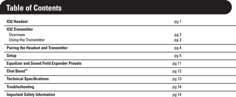 X32 Headset pg 1X32 Transmitter Overview  pg 2 Using the Transmitter  pg 3Pairing the Headset and Transmitter pg 4Setup pg 5Equalizer and Sound Field Expander Presets pg 11Chat Boost™ pg 12Technical Speciﬁcations pg 13Troubleshooting pg 14Important Safety Information pg 14Table of Contents