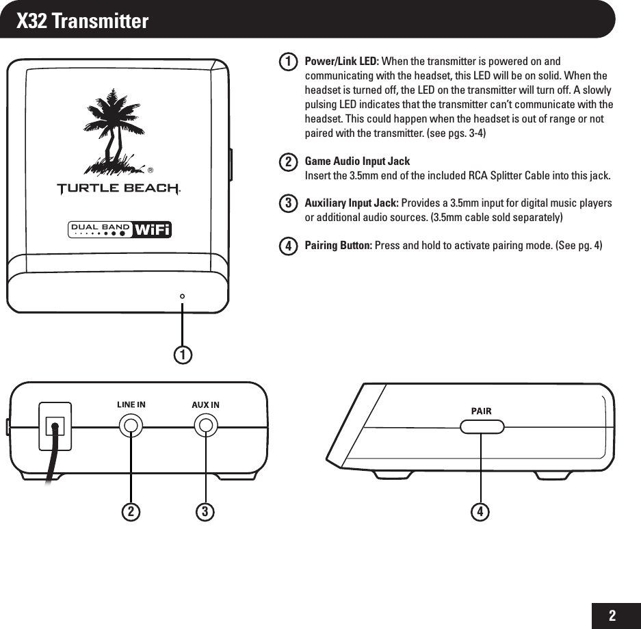 2X32 Transmitter1234Power/Link LED: When the transmitter is powered on and communicating with the headset, this LED will be on solid. When the headset is turned off, the LED on the transmitter will turn off. A slowly pulsing LED indicates that the transmitter can’t communicate with the headset. This could happen when the headset is out of range or not paired with the transmitter. (see pgs. 3-4)Game Audio Input Jack Insert the 3.5mm end of the included RCA Splitter Cable into this jack.Auxiliary Input Jack: Provides a 3.5mm input for digital music players or additional audio sources. (3.5mm cable sold separately) Pairing Button: Press and hold to activate pairing mode. (See pg. 4)12 3 4