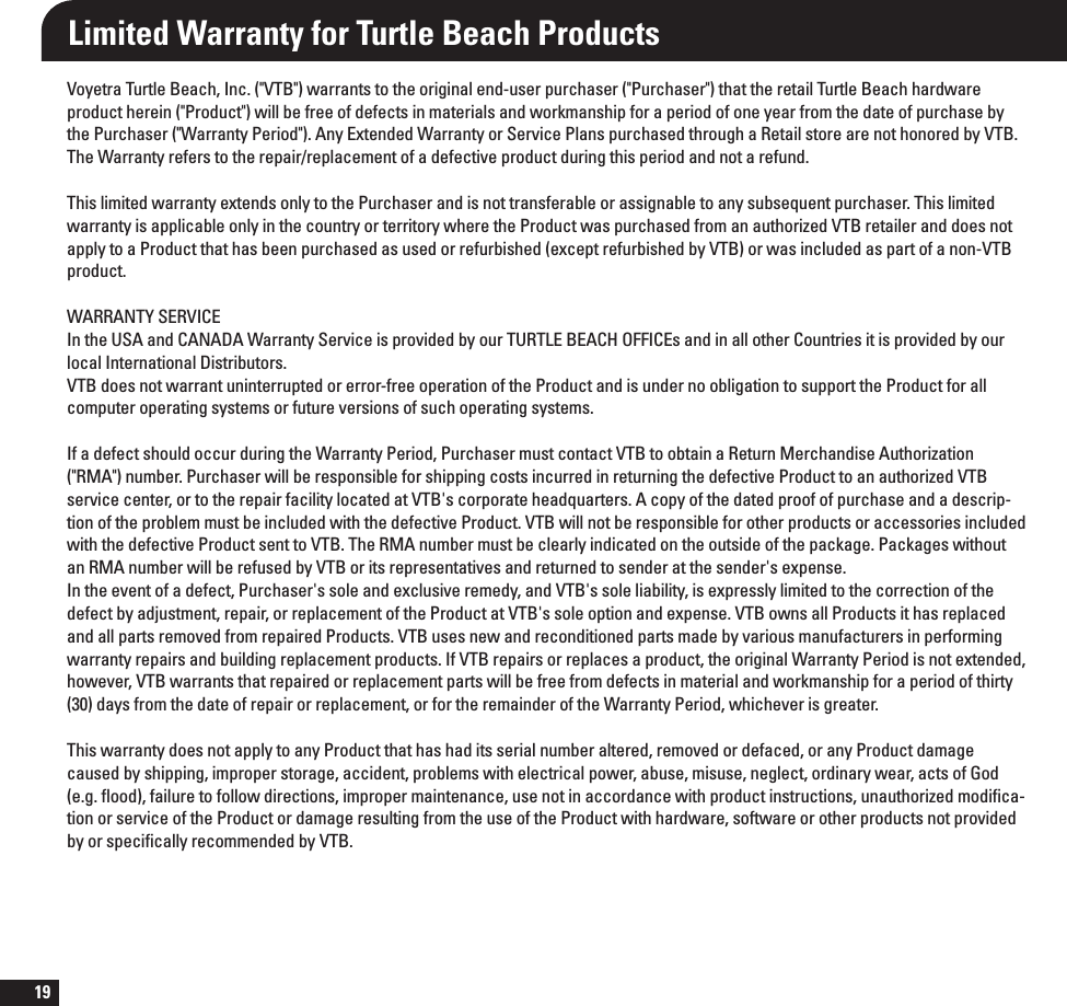 19Limited Warranty for Turtle Beach Products7PZFUSB5VSUMF#FBDI*OD75#XBSSBOUTUPUIFPSJHJOBMFOEVTFSQVSDIBTFS1VSDIBTFSUIBUUIFSFUBJM5VSUMF#FBDIIBSEXBSFQSPEVDUIFSFJO1SPEVDUXJMMCFGSFFPGEFGFDUTJONBUFSJBMTBOEXPSLNBOTIJQGPSBQFSJPEPGPOFZFBSGSPNUIFEBUFPGQVSDIBTFCZUIF1VSDIBTFS8BSSBOUZ1FSJPE&quot;OZ&amp;YUFOEFE8BSSBOUZPS4FSWJDF1MBOTQVSDIBTFEUISPVHIB3FUBJMTUPSFBSFOPUIPOPSFECZ75#5IF8BSSBOUZSFGFSTUPUIFSFQBJSSFQMBDFNFOUPGBEFGFDUJWFQSPEVDUEVSJOHUIJTQFSJPEBOEOPUBSFGVOE5IJTMJNJUFEXBSSBOUZFYUFOETPOMZUPUIF1VSDIBTFSBOEJTOPUUSBOTGFSBCMFPSBTTJHOBCMFUPBOZTVCTFRVFOUQVSDIBTFS5IJTMJNJUFEXBSSBOUZJTBQQMJDBCMFPOMZJOUIFDPVOUSZPSUFSSJUPSZXIFSFUIF1SPEVDUXBTQVSDIBTFEGSPNBOBVUIPSJ[FE75#SFUBJMFSBOEEPFTOPUBQQMZUPB1SPEVDUUIBUIBTCFFOQVSDIBTFEBTVTFEPSSFGVSCJTIFEFYDFQUSFGVSCJTIFECZ75#PSXBTJODMVEFEBTQBSUPGBOPO75#QSPEVDU8&quot;33&quot;/5:4&amp;37*$&amp;*OUIF64&quot;BOE$&quot;/&quot;%&quot;8BSSBOUZ4FSWJDFJTQSPWJEFECZPVS5635-&amp;#&amp;&quot;$)0&apos;&apos;*$&amp;TBOEJOBMMPUIFS$PVOUSJFTJUJTQSPWJEFECZPVSMPDBM*OUFSOBUJPOBM%JTUSJCVUPST75#EPFTOPUXBSSBOUVOJOUFSSVQUFEPSFSSPSGSFFPQFSBUJPOPGUIF1SPEVDUBOEJTVOEFSOPPCMJHBUJPOUPTVQQPSUUIF1SPEVDUGPSBMMDPNQVUFSPQFSBUJOHTZTUFNTPSGVUVSFWFSTJPOTPGTVDIPQFSBUJOHTZTUFNT*GBEFGFDUTIPVMEPDDVSEVSJOHUIF8BSSBOUZ1FSJPE1VSDIBTFSNVTUDPOUBDU75#UPPCUBJOB3FUVSO.FSDIBOEJTF&quot;VUIPSJ[BUJPO3.&quot;OVNCFS1VSDIBTFSXJMMCFSFTQPOTJCMFGPSTIJQQJOHDPTUTJODVSSFEJOSFUVSOJOHUIFEFGFDUJWF1SPEVDUUPBOBVUIPSJ[FE75#TFSWJDFDFOUFSPSUPUIFSFQBJSGBDJMJUZMPDBUFEBU75#hTDPSQPSBUFIFBERVBSUFST&quot;DPQZPGUIFEBUFEQSPPGPGQVSDIBTFBOEBEFTDSJQUJPOPGUIFQSPCMFNNVTUCFJODMVEFEXJUIUIFEFGFDUJWF1SPEVDU75#XJMMOPUCFSFTQPOTJCMFGPSPUIFSQSPEVDUTPSBDDFTTPSJFTJODMVEFEXJUIUIFEFGFDUJWF1SPEVDUTFOUUP75#5IF3.&quot;OVNCFSNVTUCFDMFBSMZJOEJDBUFEPOUIFPVUTJEFPGUIFQBDLBHF1BDLBHFTXJUIPVUBO3.&quot;OVNCFSXJMMCFSFGVTFECZ75#PSJUTSFQSFTFOUBUJWFTBOESFUVSOFEUPTFOEFSBUUIFTFOEFShTFYQFOTF*OUIFFWFOUPGBEFGFDU1VSDIBTFShTTPMFBOEFYDMVTJWFSFNFEZBOE75#hTTPMFMJBCJMJUZJTFYQSFTTMZMJNJUFEUPUIFDPSSFDUJPOPGUIFEFGFDUCZBEKVTUNFOUSFQBJSPSSFQMBDFNFOUPGUIF1SPEVDUBU75#hTTPMFPQUJPOBOEFYQFOTF75#PXOTBMM1SPEVDUTJUIBTSFQMBDFEBOEBMMQBSUTSFNPWFEGSPNSFQBJSFE1SPEVDUT75#VTFTOFXBOESFDPOEJUJPOFEQBSUTNBEFCZWBSJPVTNBOVGBDUVSFSTJOQFSGPSNJOHXBSSBOUZSFQBJSTBOECVJMEJOHSFQMBDFNFOUQSPEVDUT*G75#SFQBJSTPSSFQMBDFTBQSPEVDUUIFPSJHJOBM8BSSBOUZ1FSJPEJTOPUFYUFOEFEIPXFWFS75#XBSSBOUTUIBUSFQBJSFEPSSFQMBDFNFOUQBSUTXJMMCFGSFFGSPNEFGFDUTJONBUFSJBMBOEXPSLNBOTIJQGPSBQFSJPEPGUIJSUZEBZTGSPNUIFEBUFPGSFQBJSPSSFQMBDFNFOUPSGPSUIFSFNBJOEFSPGUIF8BSSBOUZ1FSJPEXIJDIFWFSJTHSFBUFS5IJTXBSSBOUZEPFTOPUBQQMZUPBOZ1SPEVDUUIBUIBTIBEJUTTFSJBMOVNCFSBMUFSFESFNPWFEPSEFGBDFEPSBOZ1SPEVDUEBNBHFDBVTFECZTIJQQJOHJNQSPQFSTUPSBHFBDDJEFOUQSPCMFNTXJUIFMFDUSJDBMQPXFSBCVTFNJTVTFOFHMFDUPSEJOBSZXFBSBDUTPG(PEFHnPPEGBJMVSFUPGPMMPXEJSFDUJPOTJNQSPQFSNBJOUFOBODFVTFOPUJOBDDPSEBODFXJUIQSPEVDUJOTUSVDUJPOTVOBVUIPSJ[FENPEJmDBUJPOPSTFSWJDFPGUIF1SPEVDUPSEBNBHFSFTVMUJOHGSPNUIFVTFPGUIF1SPEVDUXJUIIBSEXBSFTPGUXBSFPSPUIFSQSPEVDUTOPUQSPWJEFECZPSTQFDJmDBMMZSFDPNNFOEFECZ75#