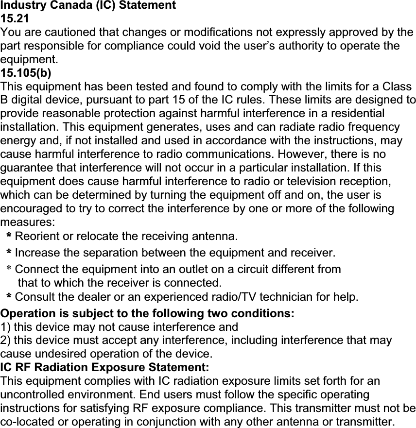 Industry Canada (IC) Statement 15.21You are cautioned that changes or modifications not expressly approved by the part responsible for compliance could void the user’s authority to operate the equipment. 15.105(b)This equipment has been tested and found to comply with the limits for a Class B digital device, pursuant to part 15 of the IC rules. These limits are designed to provide reasonable protection against harmful interference in a residential installation. This equipment generates, uses and can radiate radio frequency energy and, if not installed and used in accordance with the instructions, may cause harmful interference to radio communications. However, there is no guarantee that interference will not occur in a particular installation. If this equipment does cause harmful interference to radio or television reception, which can be determined by turning the equipment off and on, the user is encouraged to try to correct the interference by one or more of the following measures: ɀɊʳReorient or relocate the receiving antenna. ɀɊʳIncrease the separation between the equipment and receiver. *Connect the equipment into an outlet on a circuit different from that to which the receiver is connected. ɀɊʳConsult the dealer or an experienced radio/TV technician for help. Operation is subject to the following two conditions: 1) this device may not cause interference and 2) this device must accept any interference, including interference that may cause undesired operation of the device. IC RF Radiation Exposure Statement: This equipment complies with IC radiation exposure limits set forth for an uncontrolled environment. End users must follow the specific operating instructions for satisfying RF exposure compliance. This transmitter must not be co-located or operating in conjunction with any other antenna or transmitter. 