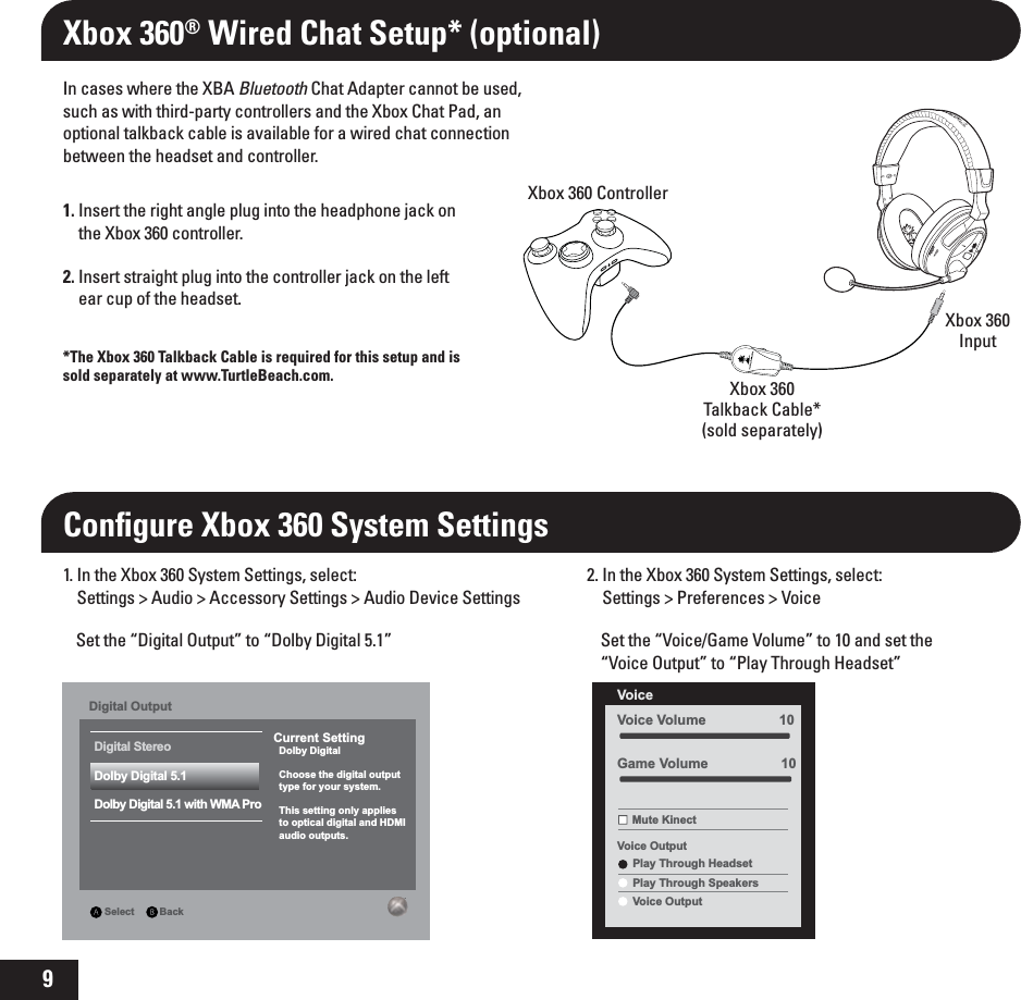 91. Insert the right angle plug into the headphone jack on the Xbox 360 controller.2. Insert straight plug into the controller jack on the left ear cup of the headset.In cases where the XBA Bluetooth Chat Adapter cannot be used, such as with third-party controllers and the Xbox Chat Pad, an optional talkback cable is available for a wired chat connection between the headset and controller.*The Xbox 360 Talkback Cable is required for this setup and is sold separately at www.TurtleBeach.com.Xbox 360® Wired Chat Setup* (optional)Conﬁgure Xbox 360 System SettingsXbox 360 ControllerXbox 360Talkback Cable*(sold separately)Xbox 360InputCurrent Setting  Dolby Digital  Choose the digital output  type for your system.  This setting only applies  to optical digital and HDMI   audio outputs.Digital Stereo Select         BackDigital OutputDolby Digital 5.1Dolby Digital 5.1 with WMA Pro1. In the Xbox 360 System Settings, select:Settings &gt; Audio &gt; Accessory Settings &gt; Audio Device SettingsSet the “Digital Output” to “Dolby Digital 5.1”2. In the Xbox 360 System Settings, select:Settings &gt; Preferences &gt; VoiceSet the “Voice/Game Volume” to 10 and set the “Voice Output” to “Play Through Headset”Voice Volume                   10Voice Mute KinectVoice OutputPlay Through HeadsetPlay Through SpeakersVoice OutputGame Volume                   10