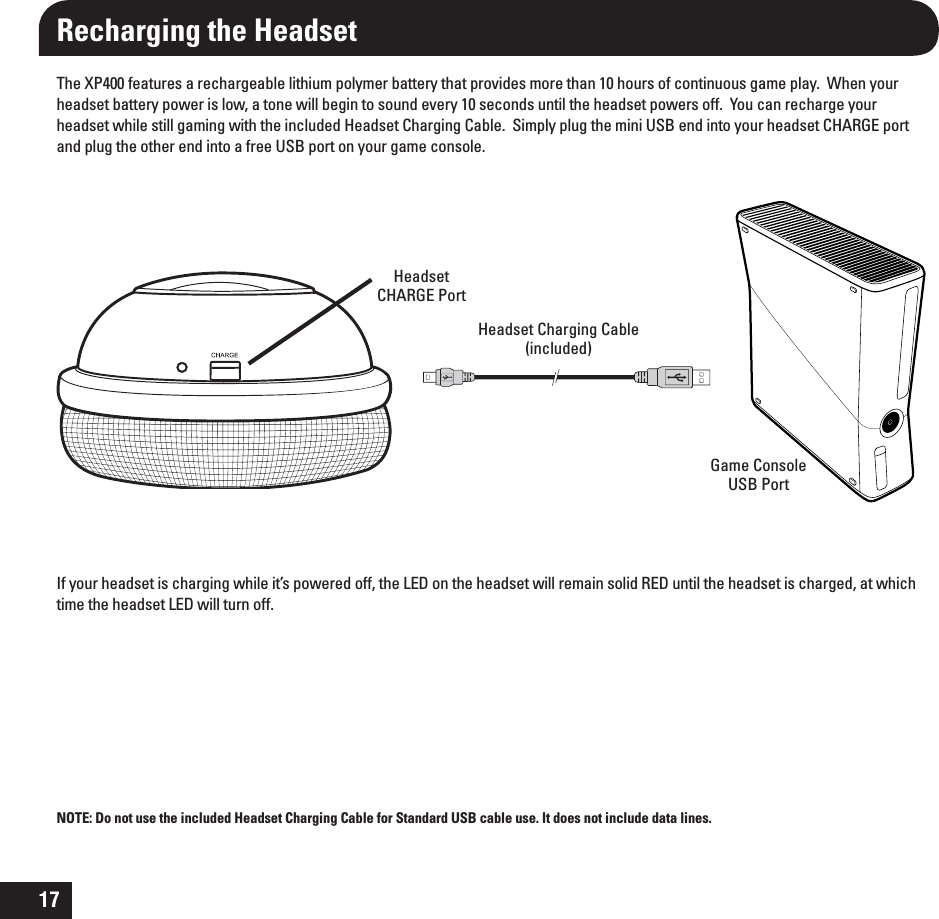 17The XP400 features a rechargeable lithium polymer battery that provides more than 10 hours of continuous game play.  When your headset battery power is low, a tone will begin to sound every 10 seconds until the headset powers off.  You can recharge your headset while still gaming with the included Headset Charging Cable.  Simply plug the mini USB end into your headset CHARGE port and plug the other end into a free USB port on your game console. If your headset is charging while it’s powered off, the LED on the headset will remain solid RED until the headset is charged, at which time the headset LED will turn off.Recharging the HeadsetHeadset Charging Cable(included)HeadsetCHARGE PortGame Console USB Port NOTE: Do not use the included Headset Charging Cable for Standard USB cable use. It does not include data lines. 