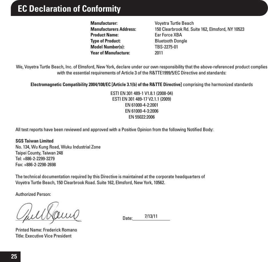 25EC Declaration of ConformityManufacturer: Voyetra Turtle BeachManufacturers Address: 150 Clearbrook Rd. Suite 162, Elmsford, NY 10523Product Name: Ear Force XBAType of Product: Bluetooth DongleModel Number(s): TBS-2275-01Year of Manufacture: 2011We, Voyetra Turtle Beach, Inc. of Elmsford, New York, declare under our own responsibility that the above-referenced product complies with the essential requirements of Article 3 of the R&amp;TTE1999/5/EC Directive and standards:Electromagnetic Compatibility 2004/108/EC [Article 3.1(b) of the R&amp;TTE Directive] comprising the harmonized standardsESTI EN 301 489-1 V1.8.1 (2008-04)ESTI EN 301 489-17 V2.1.1 (2009)EN 61000-4-2:2001 EN 61000-4-3:2006EN 55022:2006 All test reports have been reviewed and approved with a Positive Opinion from the following Notiﬁed Body: SGS Taiwan LimitedNo. 134, Wu Kung Road, Wuku Industrial ZoneTaipei County, Taiwan 248Tel: +886-2-2299-3279Fax: +886-2-2298-2698The technical documentation required by this Directive is maintained at the corporate headquarters of Voyetra Turtle Beach, 150 Clearbrook Road. Suite 162, Elmsford, New York, 10562.Authorized Person:____________________________     Date:________________Printed Name: Frederick Romano     Title: Executive Vice President7/13/11