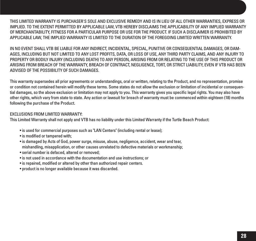 28THIS LIMITED WARRANTY IS PURCHASER&apos;S SOLE AND EXCLUSIVE REMEDY AND IS IN LIEU OF ALL OTHER WARRANTIES, EXPRESS OR IMPLIED. TO THE EXTENT PERMITTED BY APPLICABLE LAW, VTB HEREBY DISCLAIMS THE APPLICABILITY OF ANY IMPLIED WARRANTY OF MERCHANTABILITY, FITNESS FOR A PARTICULAR PURPOSE OR USE FOR THE PRODUCT. IF SUCH A DISCLAIMER IS PROHIBITED BY APPLICABLE LAW, THE IMPLIED WARRANTY IS LIMITED TO THE DURATION OF THE FOREGOING LIMITED WRITTEN WARRANTY. IN NO EVENT SHALL VTB BE LIABLE FOR ANY INDIRECT, INCIDENTAL, SPECIAL, PUNITIVE OR CONSEQUENTIAL DAMAGES, OR DAM-AGES, INCLUDING BUT NOT LIMITED TO ANY LOST PROFITS, DATA, OR LOSS OF USE, ANY THIRD PARTY CLAIMS, AND ANY INJURY TO PROPERTY OR BODILY INJURY (INCLUDING DEATH) TO ANY PERSON, ARISING FROM OR RELATING TO THE USE OF THIS PRODUCT OR ARISING FROM BREACH OF THE WARRANTY, BREACH OF CONTRACT, NEGLIGENCE, TORT, OR STRICT LIABILITY, EVEN IF VTB HAS BEEN ADVISED OF THE POSSIBILITY OF SUCH DAMAGES. This warranty supersedes all prior agreements or understandings, oral or written, relating to the Product, and no representation, promise or condition not contained herein will modify these terms. Some states do not allow the exclusion or limitation of incidental or consequen-tial damages, so the above exclusion or limitation may not apply to you. This warranty gives you speciﬁc legal rights. You may also have other rights, which vary from state to state. Any action or lawsuit for breach of warranty must be commenced within eighteen (18) months following the purchase of the Product.EXCLUSIONS FROM LIMITED WARRANTY:This Limited Warranty shall not apply and VTB has no liability under this Limited Warranty if the Turtle Beach Product:tJTVTFEGPSDPNNFSDJBMQVSQPTFTTVDIBT-&quot;/$FOUFSTJODMVEJOHSFOUBMPSMFBTFtJTNPEJmFEPSUBNQFSFEXJUItJTEBNBHFECZ&quot;DUTPG(PEQPXFSTVSHFNJTVTFBCVTFOFHMJHFODFBDDJEFOUXFBSBOEUFBSmishandling, misapplication, or other causes unrelated to defective materials or workmanship;tTFSJBMOVNCFSJTEFGBDFEBMUFSFEPSSFNPWFEtJTOPUVTFEJOBDDPSEBODFXJUIUIFEPDVNFOUBUJPOBOEVTFJOTUSVDUJPOTPStJTSFQBJSFENPEJmFEPSBMUFSFECZPUIFSUIBOBVUIPSJ[FESFQBJSDFOUFSTtQSPEVDUJTOPMPOHFSBWBJMBCMFCFDBVTFJUXBTEJTDBSEFE