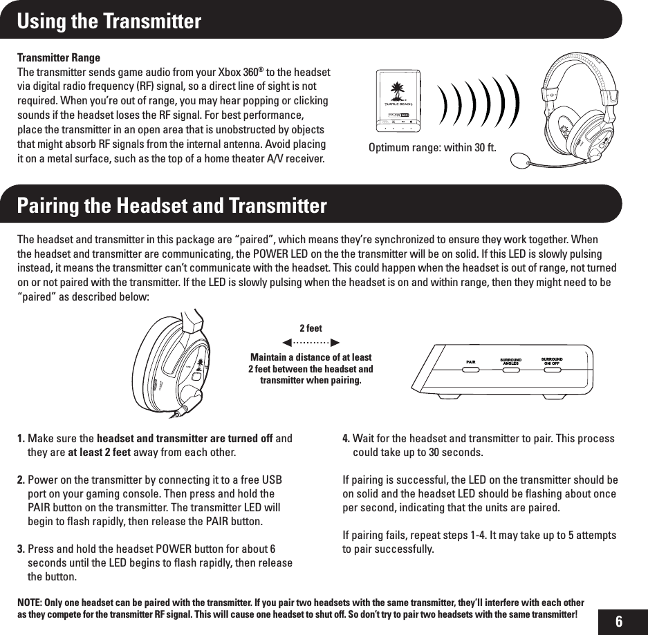 6Using the TransmitterTransmitter RangeThe transmitter sends game audio from your Xbox 360® to the headset via digital radio frequency (RF) signal, so a direct line of sight is not required. When you’re out of range, you may hear popping or clicking sounds if the headset loses the RF signal. For best performance, place the transmitter in an open area that is unobstructed by objects that might absorb RF signals from the internal antenna. Avoid placing it on a metal surface, such as the top of a home theater A/V receiver.Pairing the Headset and TransmitterThe headset and transmitter in this package are “paired”, which means they’re synchronized to ensure they work together. When the headset and transmitter are communicating, the POWER LED on the the transmitter will be on solid. If this LED is slowly pulsing instead, it means the transmitter can’t communicate with the headset. This could happen when the headset is out of range, not turned on or not paired with the transmitter. If the LED is slowly pulsing when the headset is on and within range, then they might need to be “paired” as described below:NOTE: Only one headset can be paired with the transmitter. If you pair two headsets with the same transmitter, they’ll interfere with each other as they compete for the transmitter RF signal. This will cause one headset to shut off. So don’t try to pair two headsets with the same transmitter!2 feetMaintain a distance of at least 2 feet between the headset and transmitter when pairing.1. Make sure the headset and transmitter are turned off and they are at least 2 feet away from each other.2.   Power on the transmitter by connecting it to a free USB port on your gaming console. Then press and hold the PAIR button on the transmitter. The transmitter LED will begin to ﬂash rapidly, then release the PAIR button. 3. Press and hold the headset POWER button for about 6 seconds until the LED begins to ﬂash rapidly, then release the button.4. Wait for the headset and transmitter to pair. This process could take up to 30 seconds.If pairing is successful, the LED on the transmitter should be on solid and the headset LED should be ﬂashing about once per second, indicating that the units are paired.If pairing fails, repeat steps 1-4. It may take up to 5 attempts to pair successfully.Optimum range: within 30 ft.SURROUNDANGLESSURROUND   ON/ OFFPAIR