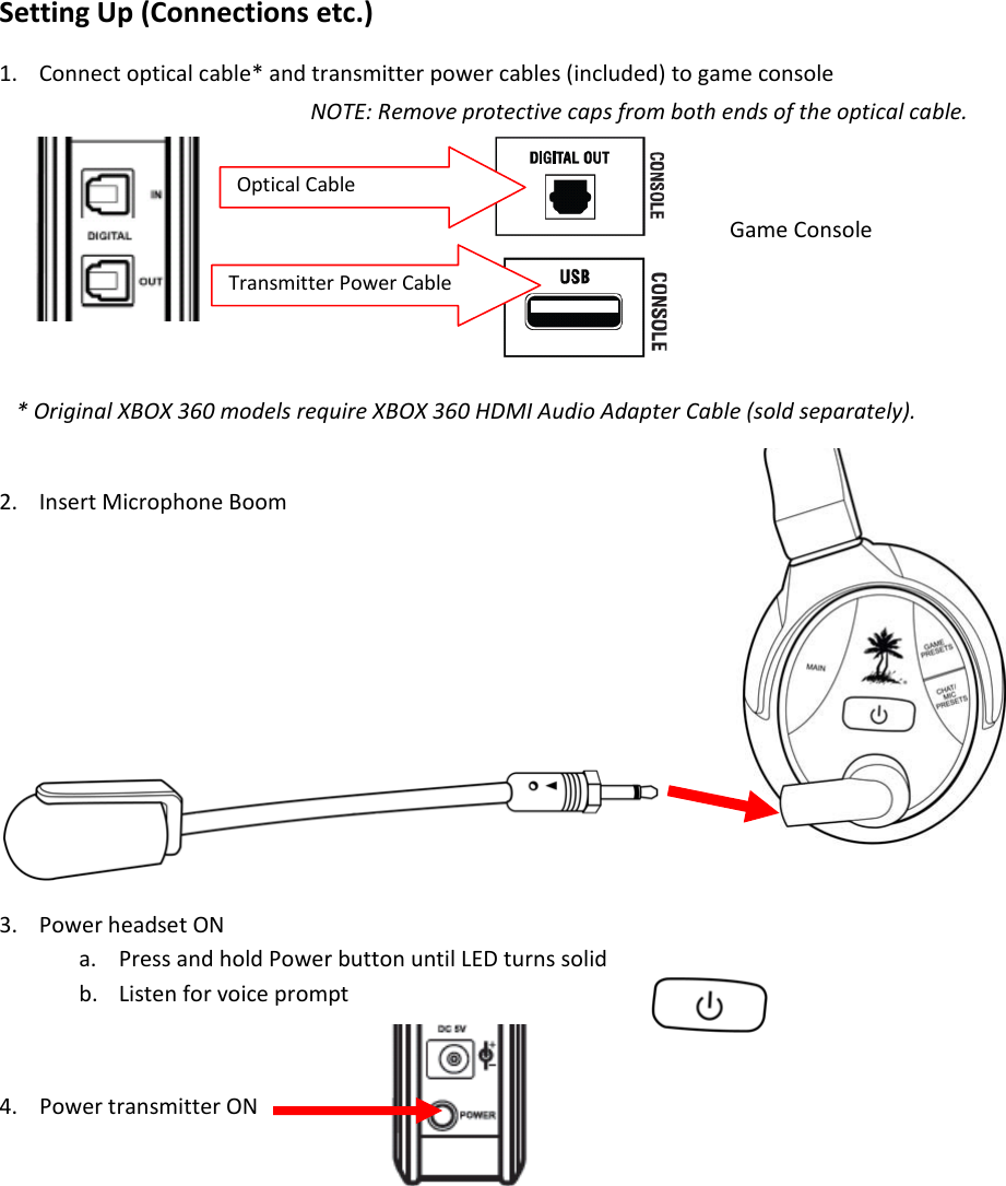 OpticalCableSettingUp(Connectionsetc.)1. Connectopticalcable*andtransmitterpowercables(included)togameconsole2. InsertMicrophoneBoom3. PowerheadsetONa. PressandholdPowerbuttonuntilLEDturnssolidb. Listenforvoiceprompt4. PowertransmitterONTransmitterPower CableGameConsoleNOTE:Removeprotectivecapsfrombothendsoftheopticalcable.*OriginalXBOX360modelsrequireXBOX360HDMIAudioAdapterCable(soldseparately).