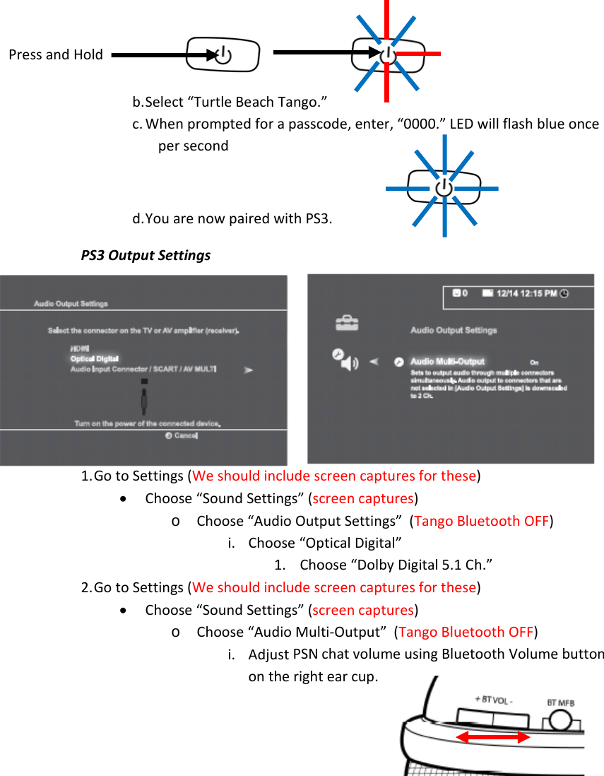 b. Select“TurtleBeachTango.”c. Whenpromptedforapasscode,enter,“0000.”LEDwillflashblueoncepersecondd. YouarenowpairedwithPS3.PS3OutputSettings1. GotoSettings(Weshouldincludescreencapturesforthese)• Choose“SoundSettings”(screencaptures)o Choose“AudioOutputSettings”(TangoBluetoothOFF)i. Choose“OpticalDigital”1. Choose“DolbyDigital5.1Ch.”2. GotoSettings(Weshouldincludescreencapturesforthese)• Choose“SoundSettings”(screencaptures)o Choose“AudioMulti‐Output”(TangoBluetoothOFF)i. AdjustPSNchatvolumeusingBluetoothVolumebuttonontherightearcup.PressandHold