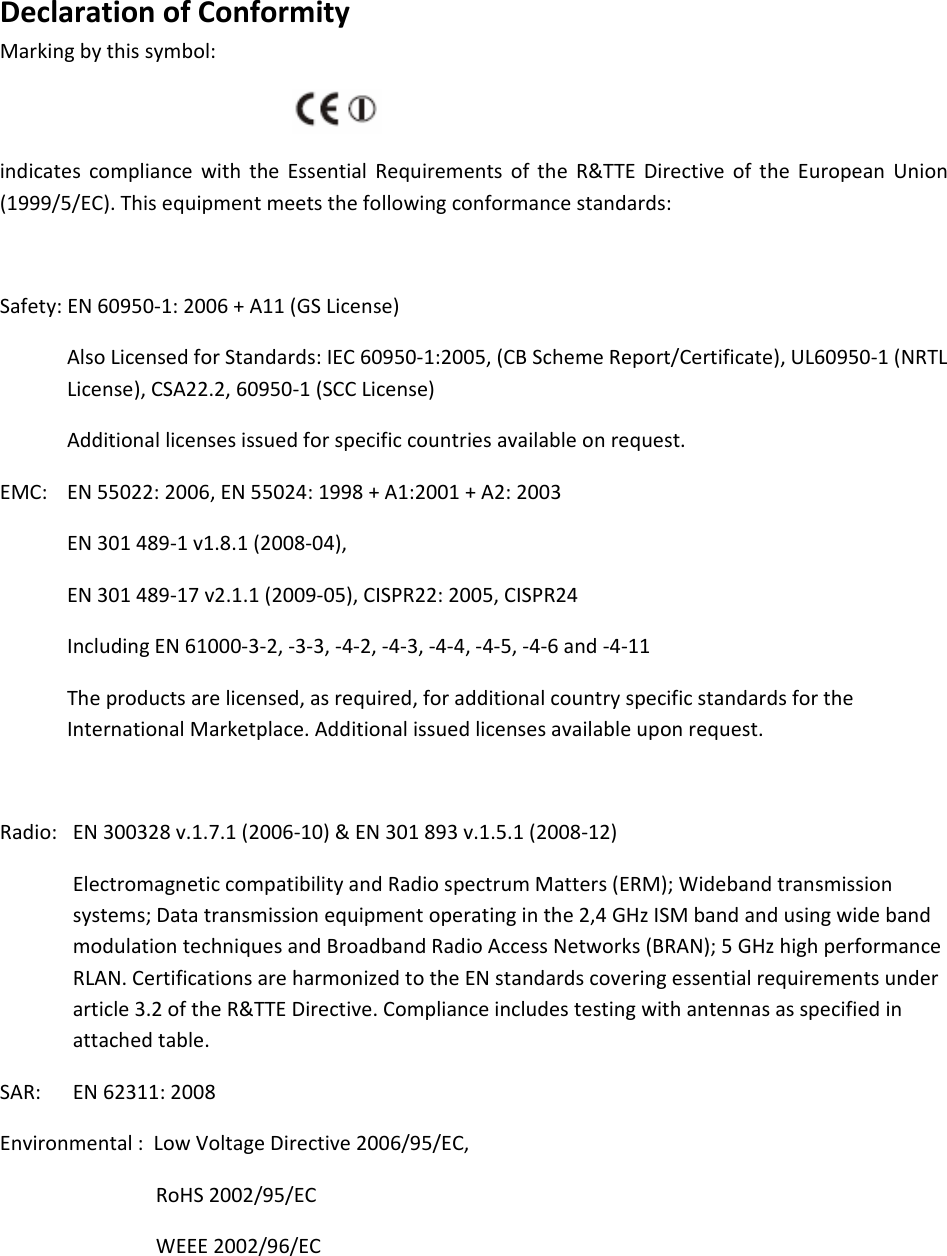 DeclarationofConformityMarkingbythissymbol:indicatescompliancewiththeEssentialRequirementsoftheR&amp;TTEDirectiveoftheEuropeanUnion(1999/5/EC).Thisequipmentmeetsthefollowingconformancestandards:Safety:EN60950‐1:2006+A11(GSLicense)AlsoLicensedforStandards:IEC60950‐1:2005,(CBSchemeReport/Certificate),UL60950‐1(NRTLLicense),CSA22.2,60950‐1(SCCLicense)Additionallicensesissuedforspecificcountriesavailableonrequest.EMC: EN55022:2006,EN55024:1998+A1:2001+A2:2003EN301489‐1v1.8.1(2008‐04),EN301489‐17v2.1.1(2009‐05),CISPR22:2005,CISPR24IncludingEN61000‐3‐2,‐3‐3,‐4‐2,‐4‐3,‐4‐4,‐4‐5,‐4‐6and‐4‐11Theproductsarelicensed,asrequired,foradditionalcountryspecificstandardsfortheInternationalMarketplace.Additionalissuedlicensesavailableuponrequest.Radio:EN300328v.1.7.1(2006‐10)&amp;EN301893v.1.5.1(2008‐12)ElectromagneticcompatibilityandRadiospectrumMatters(ERM);Widebandtransmissionsystems;Datatransmissionequipmentoperatinginthe2,4GHzISMbandandusingwidebandmodulationtechniquesandBroadbandRadioAccessNetworks(BRAN);5GHzhighperformanceRLAN.CertificationsareharmonizedtotheENstandardscoveringessentialrequirementsunderarticle3.2oftheR&amp;TTEDirective.Complianceincludestestingwithantennasasspecifiedinattachedtable.SAR:EN62311:2008Environmental:LowVoltageDirective2006/95/EC,RoHS2002/95/ECWEEE2002/96/EC