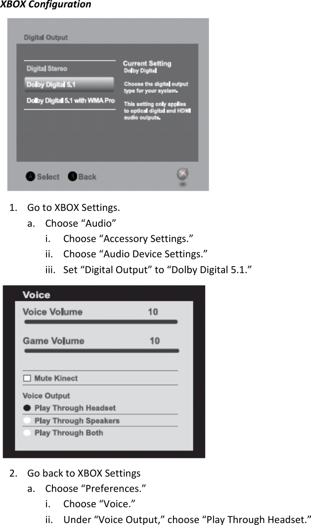XBOXConfiguration1. GotoXBOXSettings.a. Choose“Audio”i. Choose“AccessorySettings.”ii. Choose“AudioDeviceSettings.”iii. Set“DigitalOutput”to“DolbyDigital5.1.”2. GobacktoXBOXSettingsa. Choose“Preferences.”i. Choose“Voice.”ii. Under“VoiceOutput,”choose“PlayThroughHeadset.”