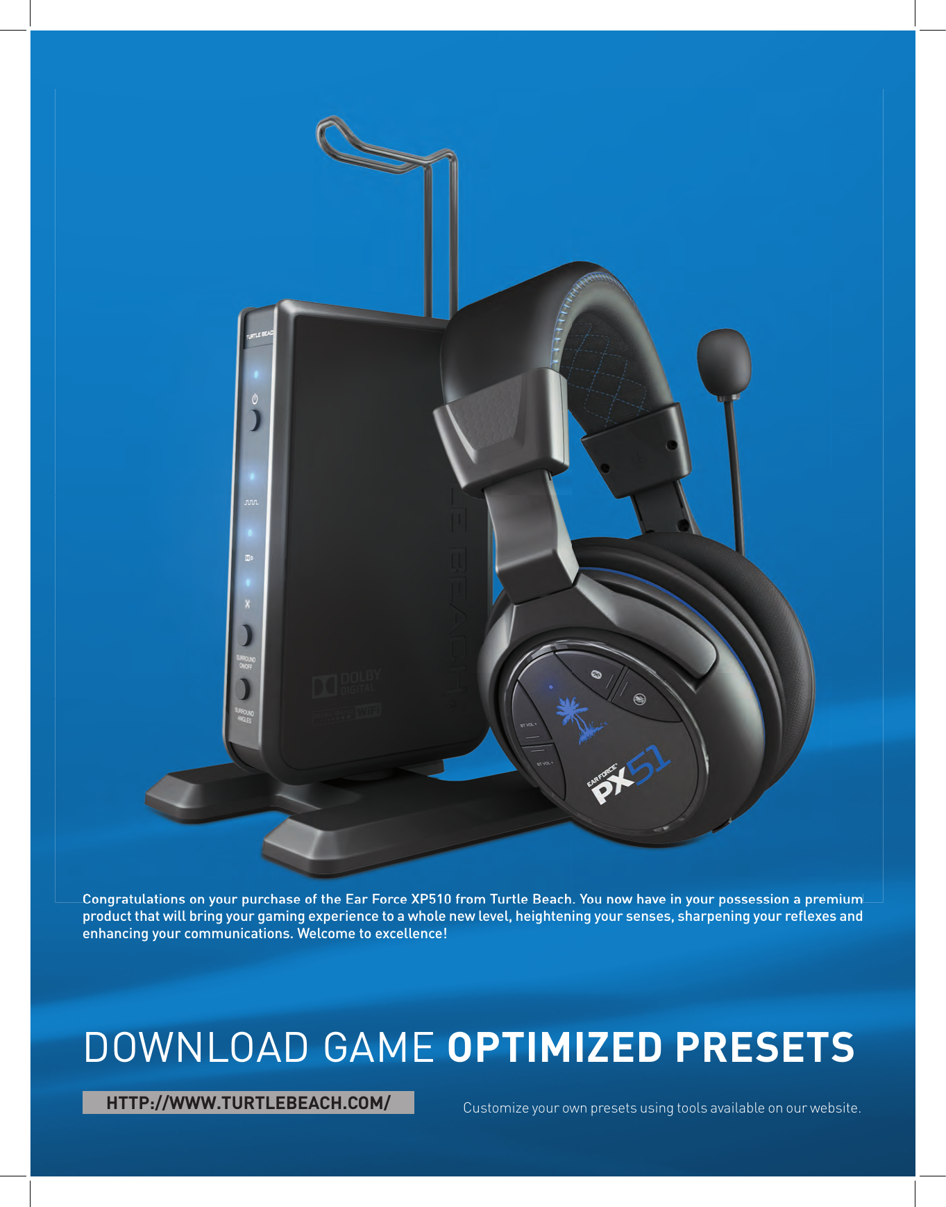 Congratulations on your purchase of the Ear Force XP510 from Turtle Beach. You now have in your possession a premium product that will bring your gaming experience to a whole new level, heightening your senses, sharpening your reﬂ exes and enhancing your communications. Welcome to excellence!DOWNLOAD GAME OPTIMIZED PRESETSCustomize your own presets using tools available on our website. HTTP://WWW.TURTLEBEACH.COM/Congratulations on your purchase of the Ear Force XP510 from Turtle Beach. You now have in your possession a premium 