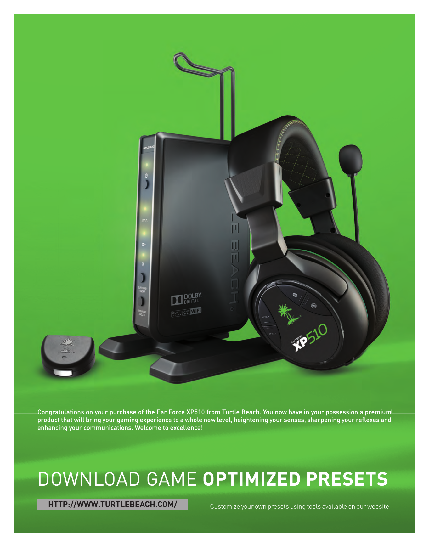 Congratulations on your purchase of the Ear Force XP510 from Turtle Beach. You now have in your possession a premium product that will bring your gaming experience to a whole new level, heightening your senses, sharpening your reﬂ exes and enhancing your communications. Welcome to excellence!DOWNLOAD GAME OPTIMIZED PRESETSCustomize your own presets using tools available on our website. HTTP://WWW.TURTLEBEACH.COM/Congratulations on your purchase of the Ear Force XP510 from Turtle Beach. You now have in your possession a premium 