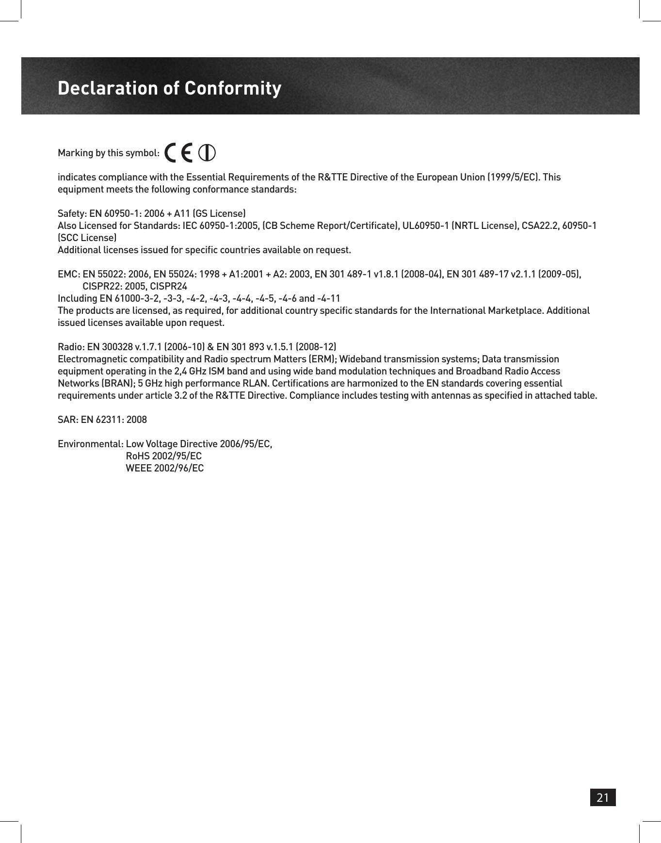 21Declaration of ConformityMarking by this symbol: indicates compliance with the Essential Requirements of the R&amp;TTE Directive of the European Union (1999/5/EC). This equipment meets the following conformance standards:Safety: EN 60950-1: 2006 + A11 (GS License)Also Licensed for Standards: IEC 60950-1:2005, (CB Scheme Report/Certicate), UL60950-1 (NRTL License), CSA22.2, 60950-1 (SCC License)Additional licenses issued for specic countries available on request.EMC:  EN 55022: 2006, EN 55024: 1998 + A1:2001 + A2: 2003, EN 301 489-1 v1.8.1 (2008-04), EN 301 489-17 v2.1.1 (2009-05), CISPR22: 2005, CISPR24 Including EN 61000-3-2, -3-3, -4-2, -4-3, -4-4, -4-5, -4-6 and -4-11The products are licensed, as required, for additional country specic standards for the International Marketplace. Additional issued licenses available upon request.Radio: EN 300328 v.1.7.1 (2006-10) &amp; EN 301 893 v.1.5.1 (2008-12)Electromagnetic compatibility and Radio spectrum Matters (ERM); Wideband transmission systems; Data transmission equipment operating in the 2,4 GHz ISM band and using wide band modulation techniques and Broadband Radio Access Networks (BRAN); 5 GHz high performance RLAN. Certications are harmonized to the EN standards covering essential requirements under article 3.2 of the R&amp;TTE Directive. Compliance includes testing with antennas as specied in attached table.SAR: EN 62311: 2008Environmental:  Low Voltage Directive 2006/95/EC, RoHS 2002/95/EC WEEE 2002/96/EC