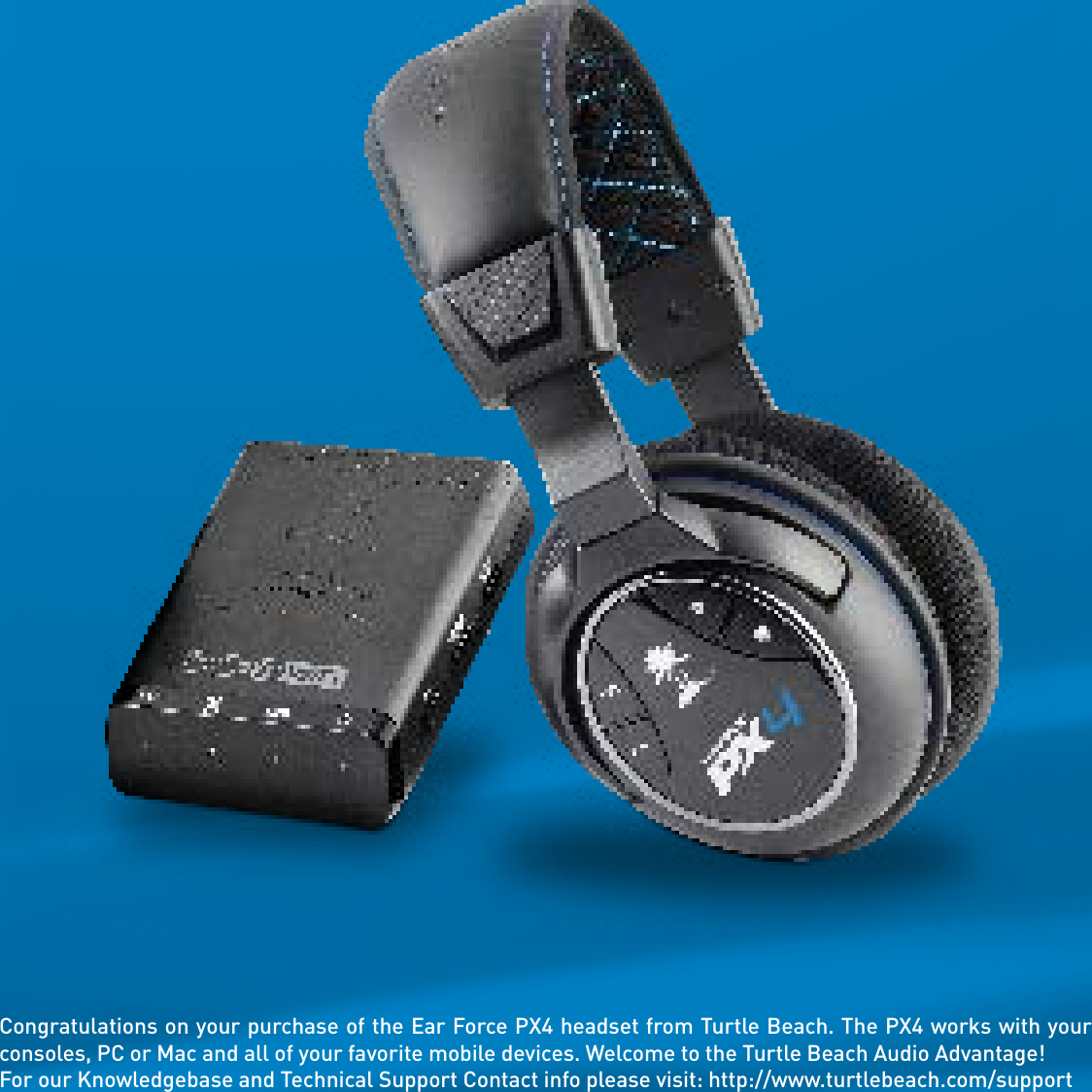 Congratulations on your purchase of the Ear Force PX4 headset from Turtle Beach. The PX4 works with your consoles, PC or Mac and all of your favorite mobile devices. Welcome to the Turtle Beach Audio Advantage!For our Knowledgebase and Technical Support Contact info please visit: http://www.turtlebeach.com/support