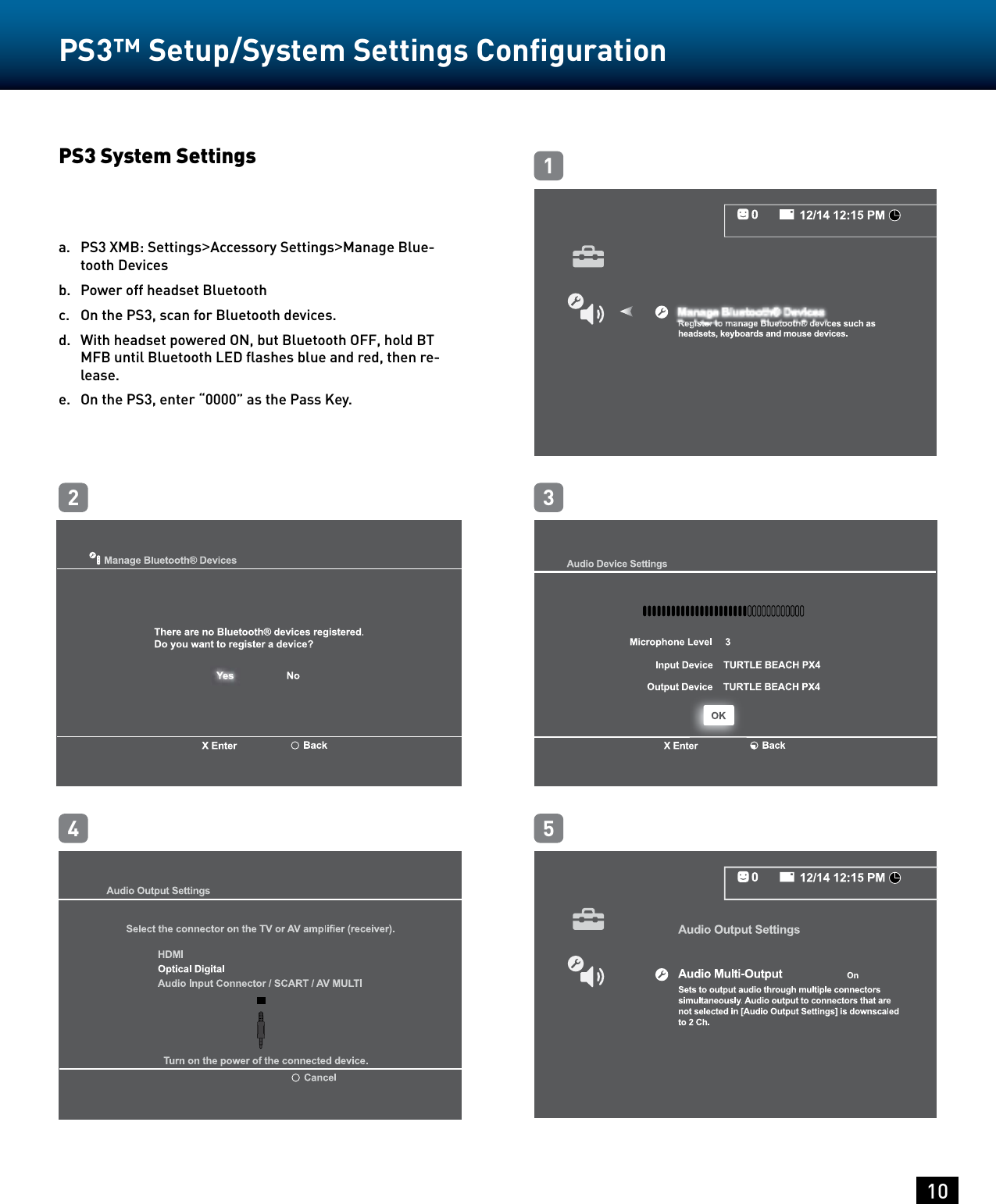 10PS3™ Setup/System Settings Conﬁguration PS3 System Settings a.   PS3 XMB: Settings&gt;Accessory Settings&gt;Manage Blue-tooth Devicesb.   Power off headset Bluetoothc.   On the PS3, scan for Bluetooth devices.d.   With headset powered ON, but Bluetooth OFF, hold BT MFB until Bluetooth LED ﬂashes blue and red, then re-lease.e.   On the PS3, enter “0000” as the Pass Key.13254