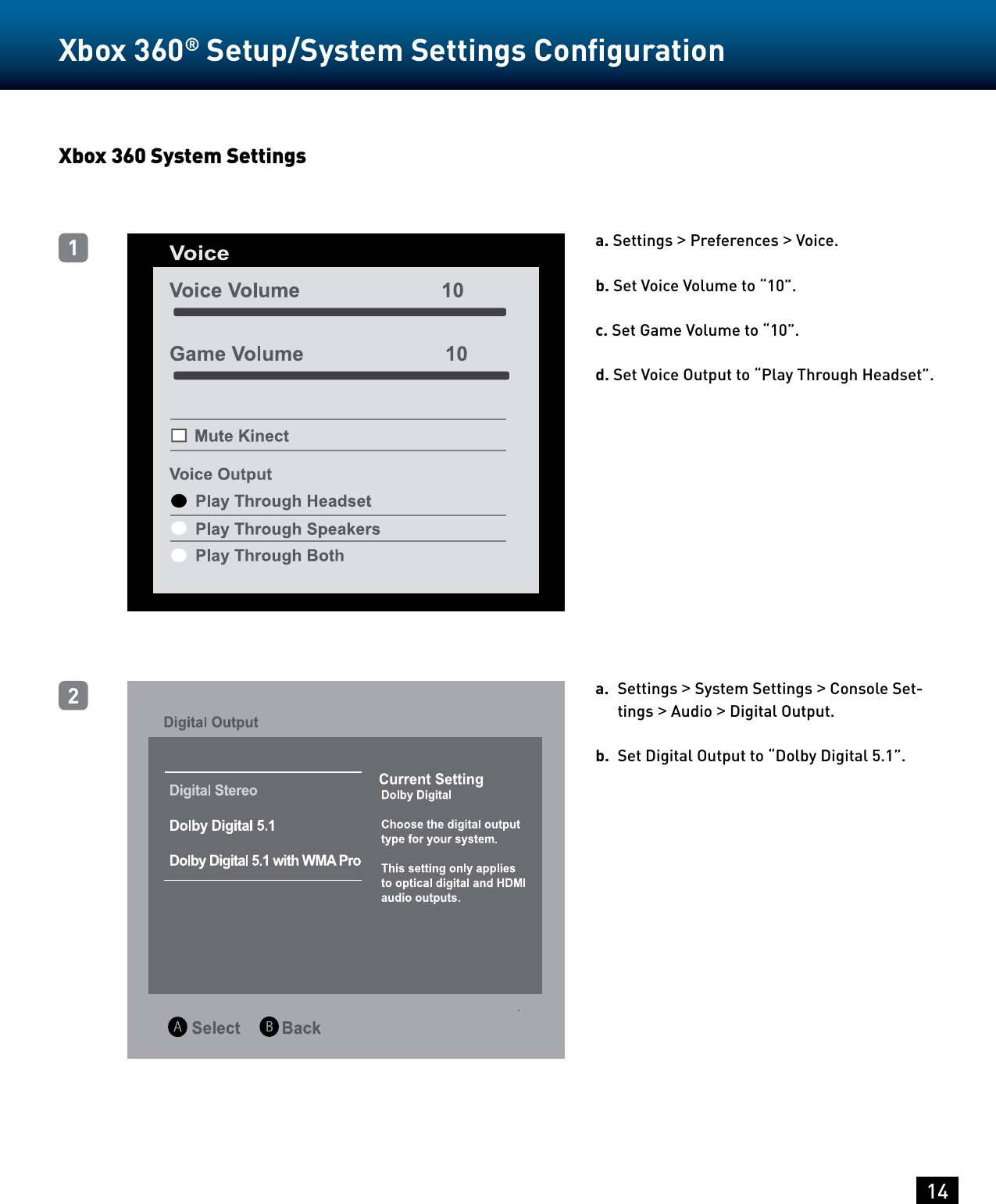 14Xbox 360® Setup/System Settings Conﬁguration Xbox 360 System Settingsa. Settings &gt; Preferences &gt; Voice.  b. Set Voice Volume to “10”.c. Set Game Volume to “10”.d. Set Voice Output to “Play Through Headset”.a.  Settings &gt; System Settings &gt; Console Set-tings &gt; Audio &gt; Digital Output.b.  Set Digital Output to “Dolby Digital 5.1”.12