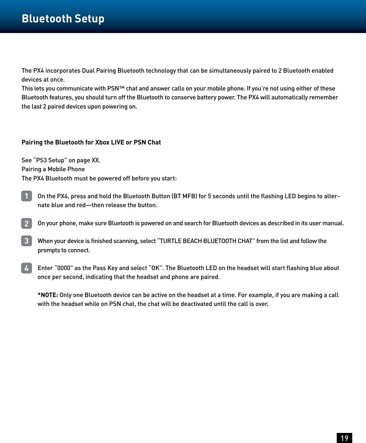 The PX4 incorporates Dual Pairing Bluetooth technology that can be simultaneously paired to 2 Bluetooth enabled devices at once.This lets you communicate with PSN™ chat and answer calls on your mobile phone. If you’re not using either of these Bluetooth features, you should turn off the Bluetooth to conserve battery power. The PX4 will automatically remember the last 2 paired devices upon powering on.Pairing the Bluetooth for Xbox LIVE or PSN ChatSee “PS3 Setup” on page XX.Pairing a Mobile PhoneThe PX4 Bluetooth must be powered off before you start:On the PX4, press and hold the Bluetooth Button (BT MFB) for 5 seconds until the ﬂashing LED begins to alter-nate blue and red—then release the button.On your phone, make sure Bluetooth is powered on and search for Bluetooth devices as described in its user manual.When your device is ﬁnished scanning, select “TURTLE BEACH BLUETOOTH CHAT” from the list and follow the prompts to connect.Enter “0000” as the Pass Key and select “OK”. The Bluetooth LED on the headset will start ﬂashing blue about once per second, indicating that the headset and phone are paired.*NOTE: Only one Bluetooth device can be active on the headset at a time. For example, if you are making a call with the headset while on PSN chat, the chat will be deactivated until the call is over.19Bluetooth Setup1234