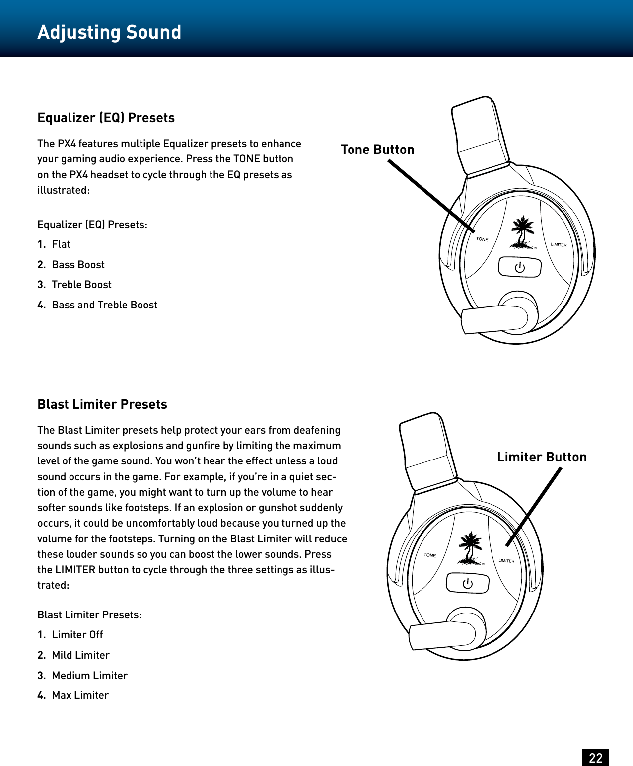 22Adjusting SoundEqualizer (EQ) PresetsThe PX4 features multiple Equalizer presets to enhance your gaming audio experience. Press the TONE button on the PX4 headset to cycle through the EQ presets as illustrated:Equalizer (EQ) Presets:1.  Flat2.  Bass Boost3.  Treble Boost4.  Bass and Treble BoostBlast Limiter PresetsThe Blast Limiter presets help protect your ears from deafening sounds such as explosions and gunﬁre by limiting the maximum level of the game sound. You won’t hear the effect unless a loud sound occurs in the game. For example, if you’re in a quiet sec-tion of the game, you might want to turn up the volume to hear softer sounds like footsteps. If an explosion or gunshot suddenly occurs, it could be uncomfortably loud because you turned up the volume for the footsteps. Turning on the Blast Limiter will reduce these louder sounds so you can boost the lower sounds. Press the LIMITER button to cycle through the three settings as illus-trated:Blast Limiter Presets:1.  Limiter Off2.  Mild Limiter3.  Medium Limiter4.  Max LimiterTone ButtonLimiter Button