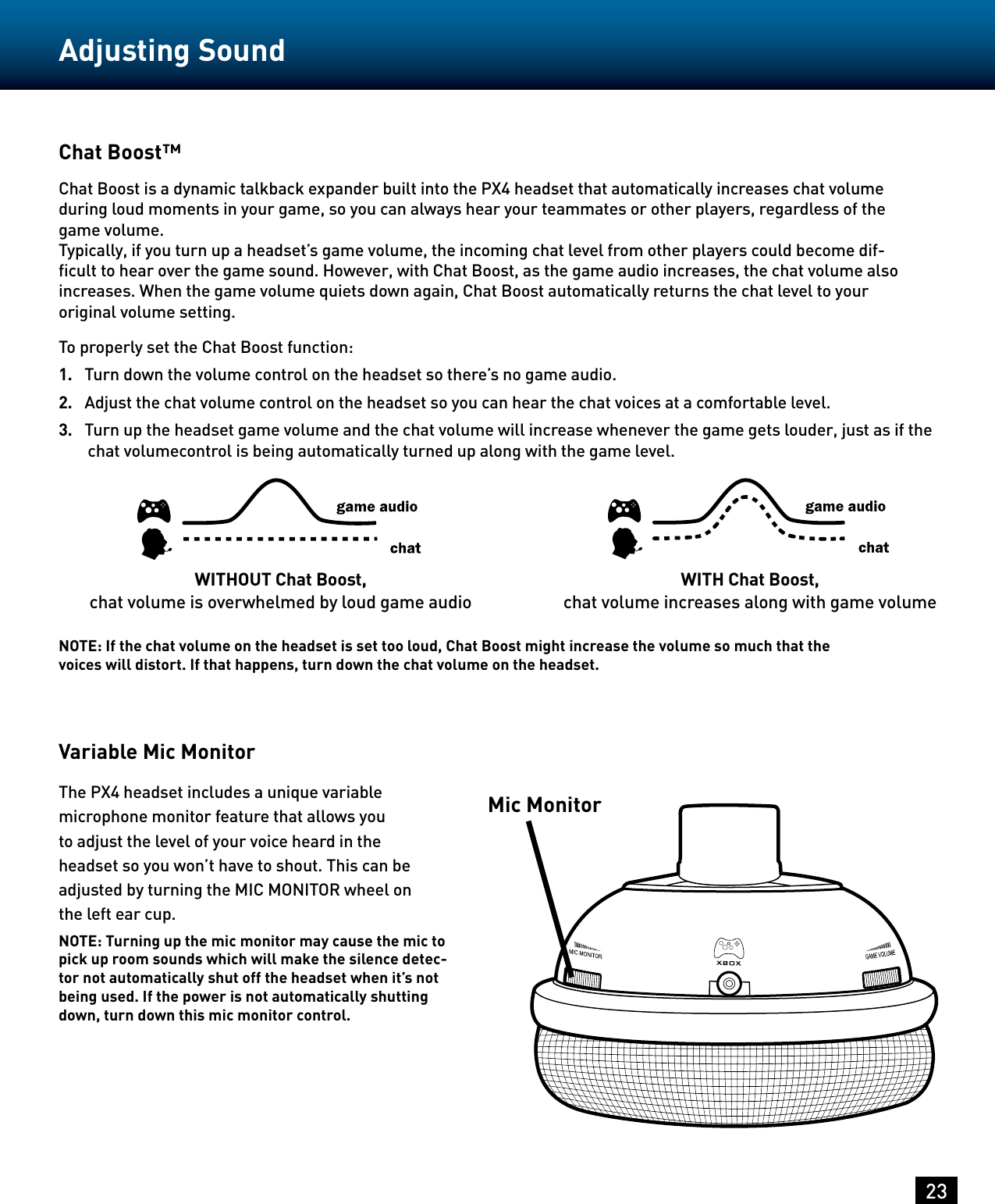 23Adjusting SoundChat Boost™Chat Boost is a dynamic talkback expander built into the PX4 headset that automatically increases chat volume during loud moments in your game, so you can always hear your teammates or other players, regardless of the game volume.Typically, if you turn up a headset’s game volume, the incoming chat level from other players could become dif-ﬁcult to hear over the game sound. However, with Chat Boost, as the game audio increases, the chat volume also increases. When the game volume quiets down again, Chat Boost automatically returns the chat level to your original volume setting.To properly set the Chat Boost function:1.  Turn down the volume control on the headset so there’s no game audio.2.   Adjust the chat volume control on the headset so you can hear the chat voices at a comfortable level.3.   Turn up the headset game volume and the chat volume will increase whenever the game gets louder, just as if the chat volumecontrol is being automatically turned up along with the game level.Variable Mic MonitorThe PX4 headset includes a unique variable microphone monitor feature that allows you to adjust the level of your voice heard in the headset so you won’t have to shout. This can be adjusted by turning the MIC MONITOR wheel on the left ear cup.NOTE: Turning up the mic monitor may cause the mic to pick up room sounds which will make the silence detec-tor not automatically shut off the headset when it’s not being used. If the power is not automatically shutting down, turn down this mic monitor control.Mic MonitorWITHOUT Chat Boost,chat volume is overwhelmed by loud game audioWITH Chat Boost,chat volume increases along with game volumeNOTE: If the chat volume on the headset is set too loud, Chat Boost might increase the volume so much that the voices will distort. If that happens, turn down the chat volume on the headset.