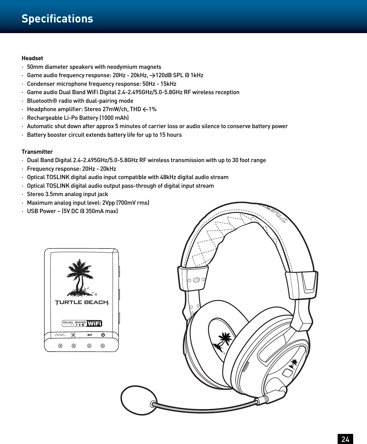 24SpeciﬁcationsHeadset·   50mm diameter speakers with neodymium magnets·   Game audio frequency response: 20Hz - 20kHz, &gt;120dB SPL @ 1kHz·   Condenser microphone frequency response: 50Hz - 15kHz·   Game audio Dual Band WiFi Digital 2.4-2.495GHz/5.0-5.8GHz RF wireless reception·   Bluetooth® radio with dual-pairing mode·   Headphone ampliﬁer: Stereo 27mW/ch, THD &lt;1%·   Rechargeable Li-Po Battery (1000 mAh)·   Automatic shut down after approx 5 minutes of carrier loss or audio silence to conserve battery power·   Battery booster circuit extends battery life for up to 15 hoursTransmitter·   Dual Band Digital 2.4-2.495GHz/5.0-5.8GHz RF wireless transmission with up to 30 foot range·   Frequency response: 20Hz - 20kHz·   Optical TOSLINK digital audio input compatible with 48kHz digital audio stream·   Optical TOSLINK digital audio output pass-through of digital input stream·   Stereo 3.5mm analog input jack·   Maximum analog input level: 2Vpp (700mV rms)·   USB Power – (5V DC @ 350mA max)