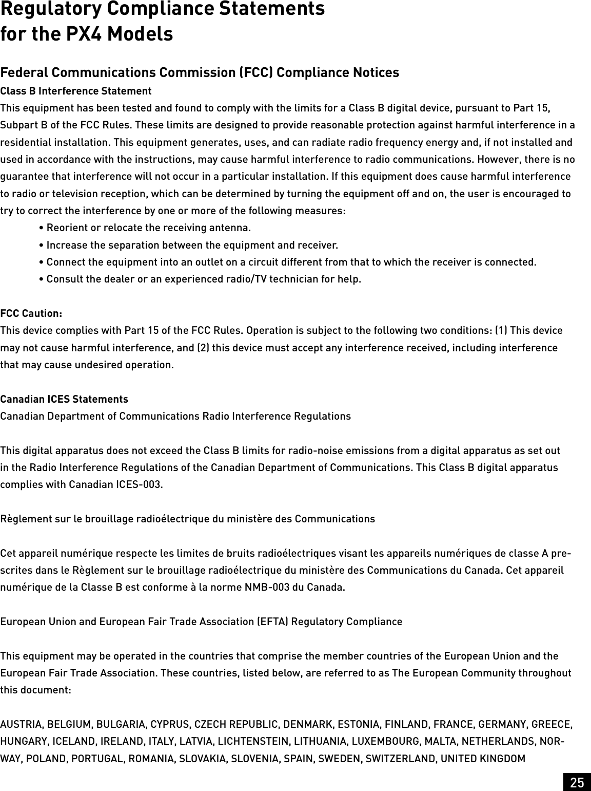25Regulatory Compliance Statements  for the PX4 ModelsFederal Communications Commission (FCC) Compliance NoticesClass B Interference StatementThis equipment has been tested and found to comply with the limits for a Class B digital device, pursuant to Part 15, Subpart B of the FCC Rules. These limits are designed to provide reasonable protection against harmful interference in a residential installation. This equipment generates, uses, and can radiate radio frequency energy and, if not installed and used in accordance with the instructions, may cause harmful interference to radio communications. However, there is no guarantee that interference will not occur in a particular installation. If this equipment does cause harmful interference to radio or television reception, which can be determined by turning the equipment off and on, the user is encouraged to try to correct the interference by one or more of the following measures:   • Reorient or relocate the receiving antenna.  • Increase the separation between the equipment and receiver.  • Connect the equipment into an outlet on a circuit different from that to which the receiver is connected.  • Consult the dealer or an experienced radio/TV technician for help.FCC Caution:This device complies with Part 15 of the FCC Rules. Operation is subject to the following two conditions: (1) This device may not cause harmful interference, and (2) this device must accept any interference received, including interference that may cause undesired operation.Canadian ICES StatementsCanadian Department of Communications Radio Interference RegulationsThis digital apparatus does not exceed the Class B limits for radio-noise emissions from a digital apparatus as set out in the Radio Interference Regulations of the Canadian Department of Communications. This Class B digital apparatus complies with Canadian ICES-003.Règlement sur le brouillage radioélectrique du ministère des CommunicationsCet appareil numérique respecte les limites de bruits radioélectriques visant les appareils numériques de classe A pre-scrites dans le Règlement sur le brouillage radioélectrique du ministère des Communications du Canada. Cet appareil numérique de la Classe B est conforme à la norme NMB-003 du Canada.European Union and European Fair Trade Association (EFTA) Regulatory ComplianceThis equipment may be operated in the countries that comprise the member countries of the European Union and the European Fair Trade Association. These countries, listed below, are referred to as The European Community throughout this document:AUSTRIA, BELGIUM, BULGARIA, CYPRUS, CZECH REPUBLIC, DENMARK, ESTONIA, FINLAND, FRANCE, GERMANY, GREECE, HUNGARY, ICELAND, IRELAND, ITALY, LATVIA, LICHTENSTEIN, LITHUANIA, LUXEMBOURG, MALTA, NETHERLANDS, NOR-WAY, POLAND, PORTUGAL, ROMANIA, SLOVAKIA, SLOVENIA, SPAIN, SWEDEN, SWITZERLAND, UNITED KINGDOM