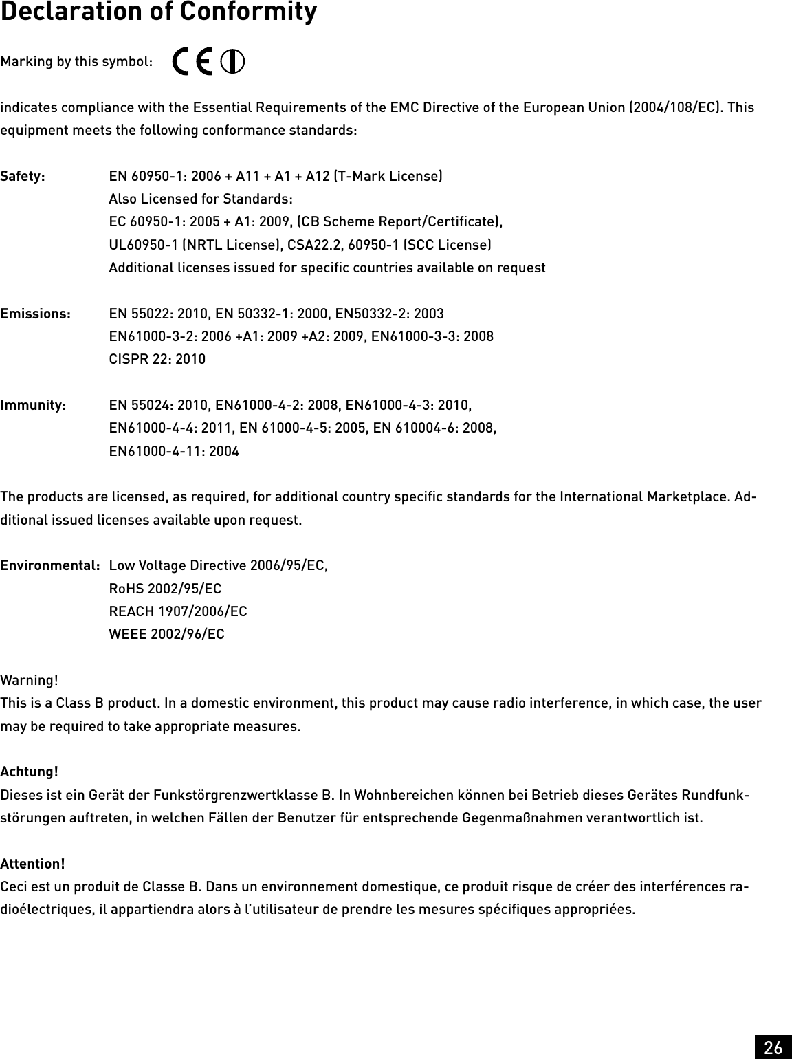 26HeadingDeclaration of ConformityMarking by this symbol: indicates compliance with the Essential Requirements of the EMC Directive of the European Union (2004/108/EC). This equipment meets the following conformance standards:Safety:   EN 60950-1: 2006 + A11 + A1 + A12 (T-Mark License)  Also Licensed for Standards:  EC 60950-1: 2005 + A1: 2009, (CB Scheme Report/Certiﬁcate),  UL60950-1 (NRTL License), CSA22.2, 60950-1 (SCC License)  Additional licenses issued for speciﬁc countries available on requestEmissions:  EN 55022: 2010, EN 50332-1: 2000, EN50332-2: 2003  EN61000-3-2: 2006 +A1: 2009 +A2: 2009, EN61000-3-3: 2008  CISPR 22: 2010Immunity:  EN 55024: 2010, EN61000-4-2: 2008, EN61000-4-3: 2010,  EN61000-4-4: 2011, EN 61000-4-5: 2005, EN 610004-6: 2008,  EN61000-4-11: 2004The products are licensed, as required, for additional country speciﬁc standards for the International Marketplace. Ad-ditional issued licenses available upon request.Environmental:  Low Voltage Directive 2006/95/EC,  RoHS 2002/95/EC  REACH 1907/2006/EC  WEEE 2002/96/ECWarning!This is a Class B product. In a domestic environment, this product may cause radio interference, in which case, the user may be required to take appropriate measures.Achtung!Dieses ist ein Gerät der Funkstörgrenzwertklasse B. In Wohnbereichen können bei Betrieb dieses Gerätes Rundfunk-störungen auftreten, in welchen Fällen der Benutzer für entsprechende Gegenmaßnahmen verantwortlich ist.Attention!Ceci est un produit de Classe B. Dans un environnement domestique, ce produit risque de créer des interférences ra-dioélectriques, il appartiendra alors à l’utilisateur de prendre les mesures spéciﬁques appropriées.