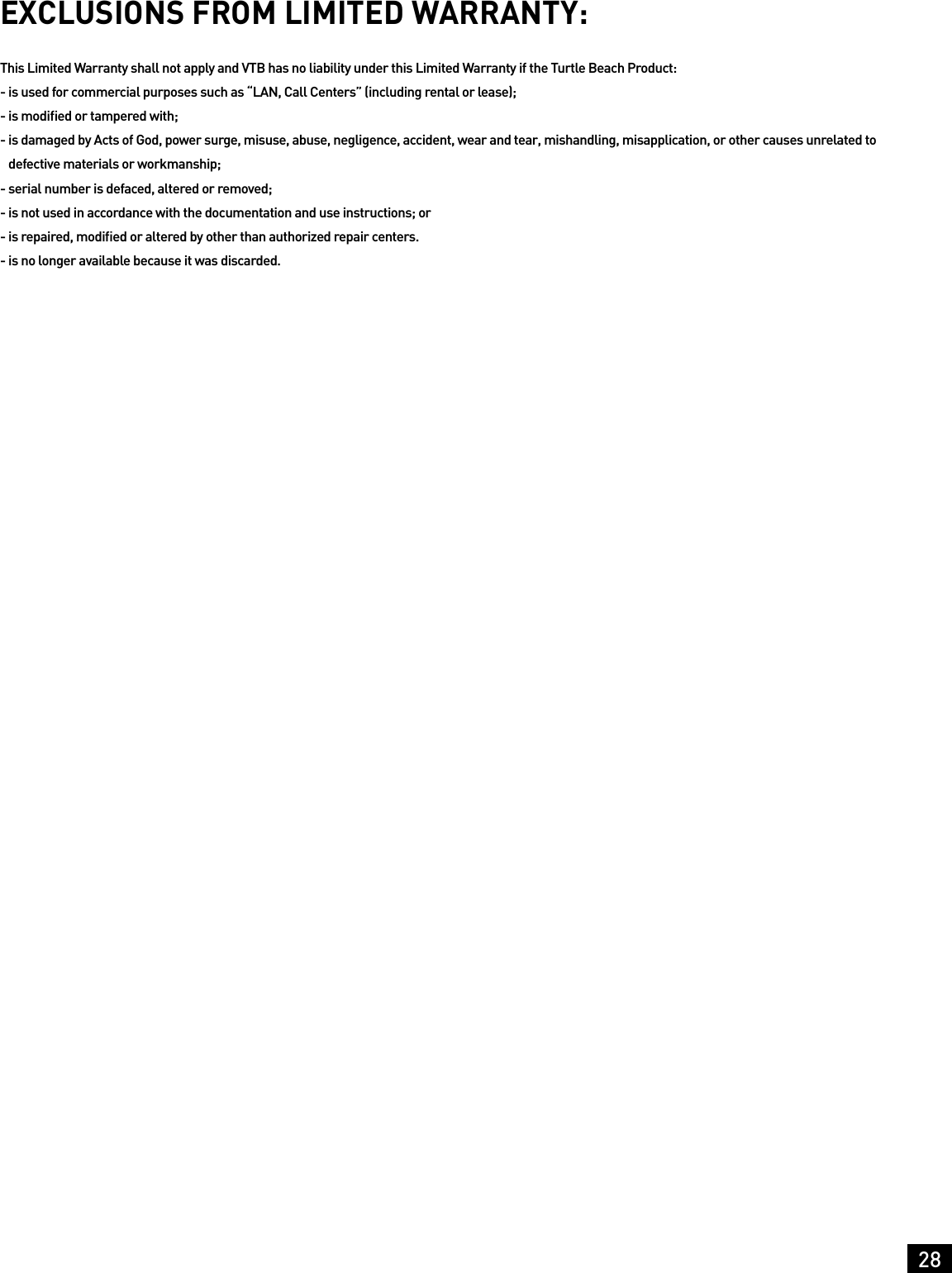 28EXCLUSIONS FROM LIMITED WARRANTY:This Limited Warranty shall not apply and VTB has no liability under this Limited Warranty if the Turtle Beach Product:-  is used for commercial purposes such as “LAN, Call Centers” (including rental or lease);-  is modiﬁed or tampered with;-  is damaged by Acts of God, power surge, misuse, abuse, negligence, accident, wear and tear, mishandling, misapplication, or other causes unrelated to defective materials or workmanship; - serial number is defaced, altered or removed;-  is not used in accordance with the documentation and use instructions; or-  is repaired, modiﬁed or altered by other than authorized repair centers.-  is no longer available because it was discarded.