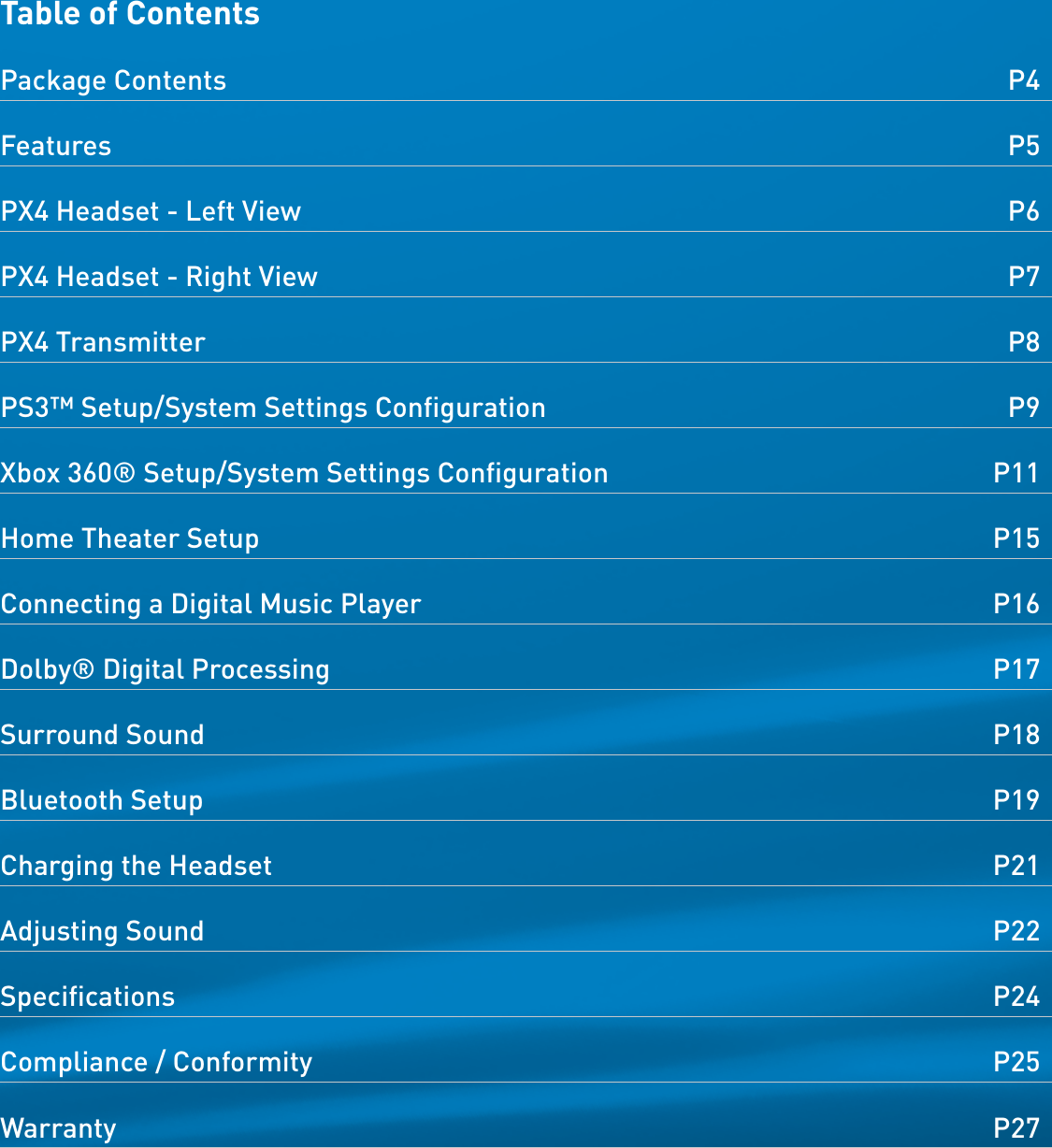 Table of ContentsPackage Contents  P4Features  P5PX4 Headset - Left View  P6PX4 Headset - Right View  P7PX4 Transmitter  P8PS3™ Setup/System Settings Conﬁguration  P9Xbox 360® Setup/System Settings Conﬁguration  P11Home Theater Setup  P15Connecting a Digital Music Player  P16Dolby® Digital Processing  P17Surround Sound  P18Bluetooth Setup  P19Charging the Headset  P21Adjusting Sound  P22Speciﬁcations  P24Compliance / Conformity  P25Warranty  P27 