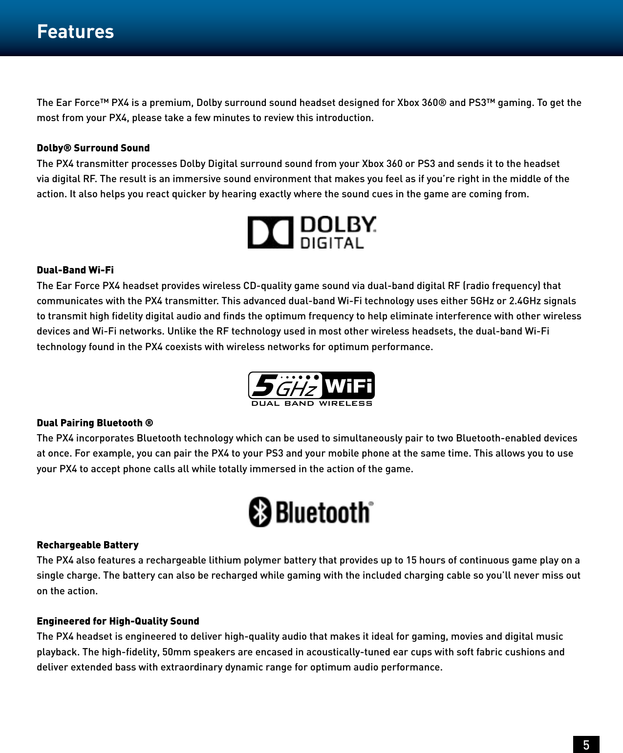 5The Ear Force™ PX4 is a premium, Dolby surround sound headset designed for Xbox 360® and PS3™ gaming. To get the most from your PX4, please take a few minutes to review this introduction.Dolby® Surround SoundThe PX4 transmitter processes Dolby Digital surround sound from your Xbox 360 or PS3 and sends it to the headset via digital RF. The result is an immersive sound environment that makes you feel as if you’re right in the middle of the action. It also helps you react quicker by hearing exactly where the sound cues in the game are coming from.Dual-Band Wi-FiThe Ear Force PX4 headset provides wireless CD-quality game sound via dual-band digital RF (radio frequency) that communicates with the PX4 transmitter. This advanced dual-band Wi-Fi technology uses either 5GHz or 2.4GHz signals to transmit high ﬁdelity digital audio and ﬁnds the optimum frequency to help eliminate interference with other wireless devices and Wi-Fi networks. Unlike the RF technology used in most other wireless headsets, the dual-band Wi-Fi technology found in the PX4 coexists with wireless networks for optimum performance.Dual Pairing Bluetooth ®The PX4 incorporates Bluetooth technology which can be used to simultaneously pair to two Bluetooth-enabled devices at once. For example, you can pair the PX4 to your PS3 and your mobile phone at the same time. This allows you to use your PX4 to accept phone calls all while totally immersed in the action of the game.Rechargeable BatteryThe PX4 also features a rechargeable lithium polymer battery that provides up to 15 hours of continuous game play on a single charge. The battery can also be recharged while gaming with the included charging cable so you’ll never miss out on the action.Engineered for High-Quality SoundThe PX4 headset is engineered to deliver high-quality audio that makes it ideal for gaming, movies and digital music playback. The high-ﬁdelity, 50mm speakers are encased in acoustically-tuned ear cups with soft fabric cushions and deliver extended bass with extraordinary dynamic range for optimum audio performance.dual band wirelessWiFi5GHzFeatures