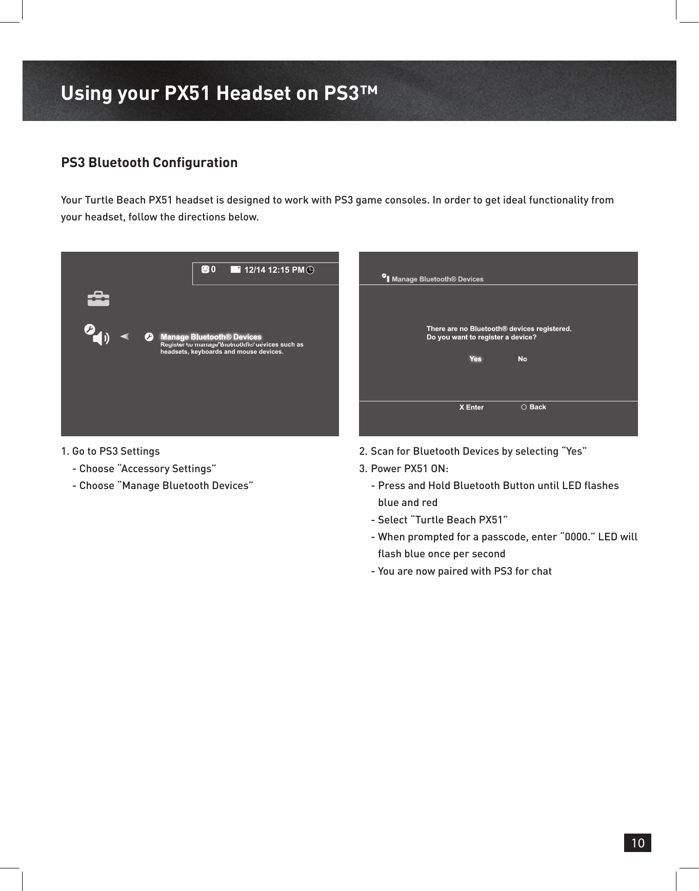 10Using your PX51 Headset on PS3™ PS3 Bluetooth Conguration 1.  Go to PS3 Settings - Choose “Accessory Settings” - Choose “Manage Bluetooth Devices” 2.  Scan for Bluetooth Devices by selecting “Yes”3.  Power PX51 ON:  -  Press and Hold Bluetooth Button until LED ashes blue and red  -  Select “Turtle Beach PX51”  -  When prompted for a passcode, enter “0000.” LED will ash blue once per second  -  You are now paired with PS3 for chatYour Turtle Beach PX51 headset is designed to work with PS3 game consoles. In order to get ideal functionality from your headset, follow the directions below.12/14 12:15 PM0Register to manage Bluetooth® devices such asheadsets, keyboards and mouse devices.