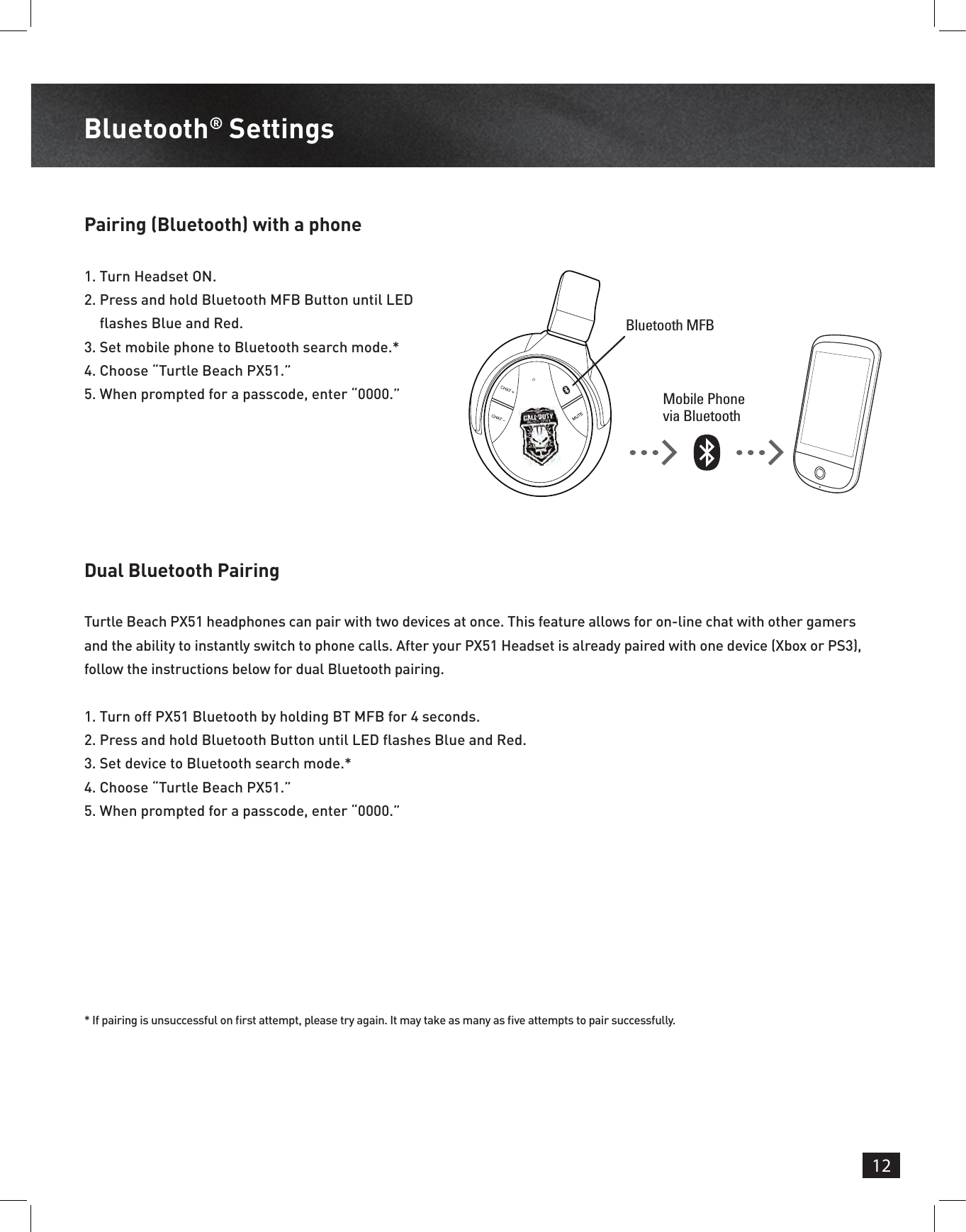 12Bluetooth® Settings Pairing (Bluetooth) with a phoneDual Bluetooth Pairing1.  Turn Headset ON.2.  Press and hold Bluetooth MFB Button until LED  ashes Blue and Red.3.  Set mobile phone to Bluetooth search mode.*4.  Choose “Turtle Beach PX51.”5.  When prompted for a passcode, enter “0000.”Turtle Beach PX51 headphones can pair with two devices at once. This feature allows for on-line chat with other gamers and the ability to instantly switch to phone calls. After your PX51 Headset is already paired with one device (Xbox or PS3), follow the instructions below for dual Bluetooth pairing.1.  Turn off PX51 Bluetooth by holding BT MFB for 4 seconds.2.  Press and hold Bluetooth Button until LED  ashes Blue and Red.3.  Set device to Bluetooth search mode.*4.  Choose “Turtle Beach PX51.”5.  When prompted for a passcode, enter “0000.”* If pairing is unsuccessful on  rst attempt, please try again. It may take as many as  ve attempts to pair successfully. Mobile Phone via BluetoothBluetooth MFB