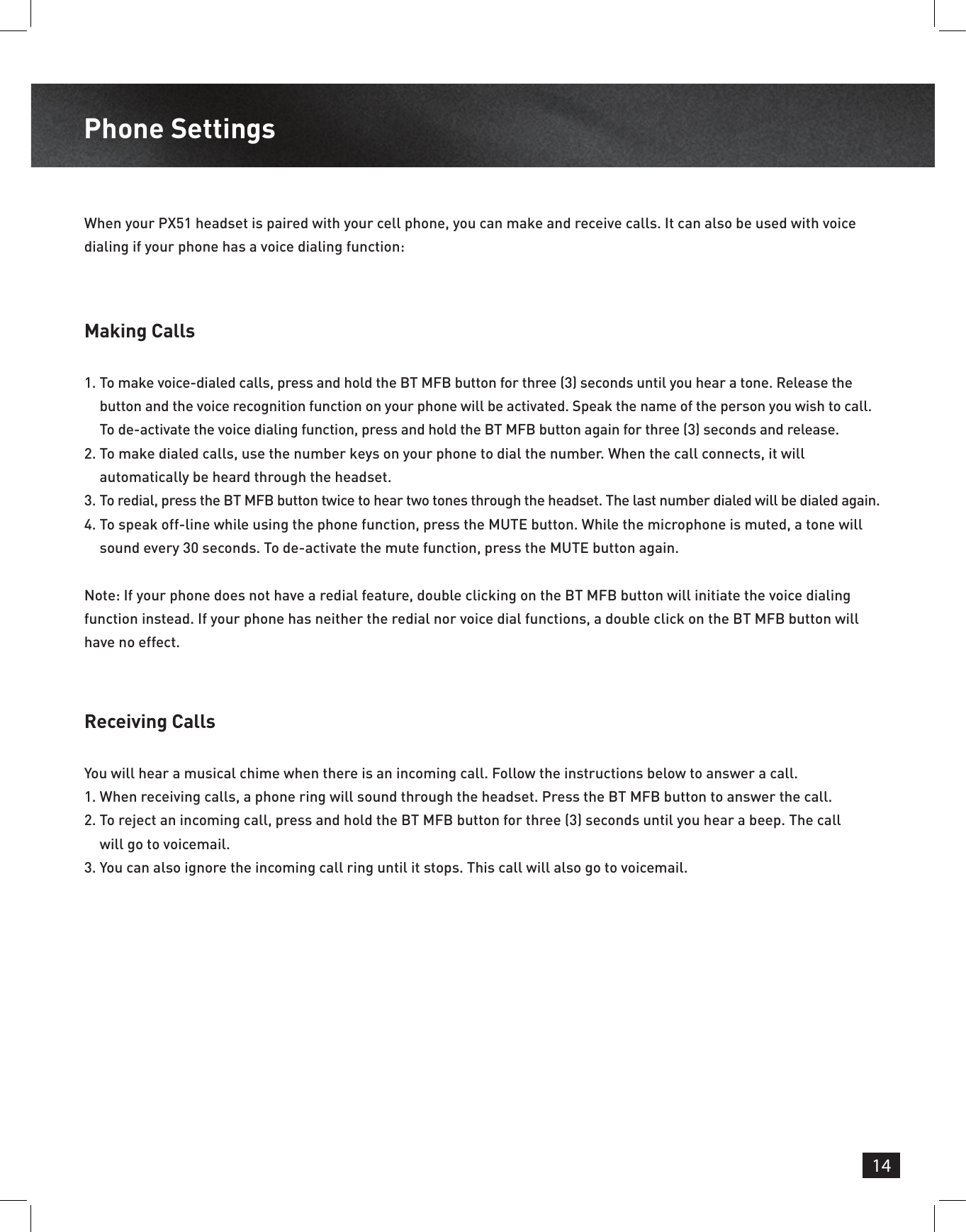 14Phone Settings Making CallsReceiving Calls1.  To make voice-dialed calls, press and hold the BT MFB button for three (3) seconds until you hear a tone. Release the button and the voice recognition function on your phone will be activated. Speak the name of the person you wish to call. To de-activate the voice dialing function, press and hold the BT MFB button again for three (3) seconds and release.2.  To make dialed calls, use the number keys on your phone to dial the number. When the call connects, it will automatically be heard through the headset.3.  To redial, press the BT MFB button twice to hear two tones through the headset. The last number dialed will be dialed again.4.  To speak off-line while using the phone function, press the MUTE button. While the microphone is muted, a tone will sound every 30 seconds. To de-activate the mute function, press the MUTE button again.Note: If your phone does not have a redial feature, double clicking on the BT MFB button will initiate the voice dialing function instead. If your phone has neither the redial nor voice dial functions, a double click on the BT MFB button will have no effect.When your PX51 headset is paired with your cell phone, you can make and receive calls. It can also be used with voice dialing if your phone has a voice dialing function:You will hear a musical chime when there is an incoming call. Follow the instructions below to answer a call.1.  When receiving calls, a phone ring will sound through the headset. Press the BT MFB button to answer the call.2.  To reject an incoming call, press and hold the BT MFB button for three (3) seconds until you hear a beep. The call will go to voicemail.3.  You can also ignore the incoming call ring until it stops. This call will also go to voicemail.