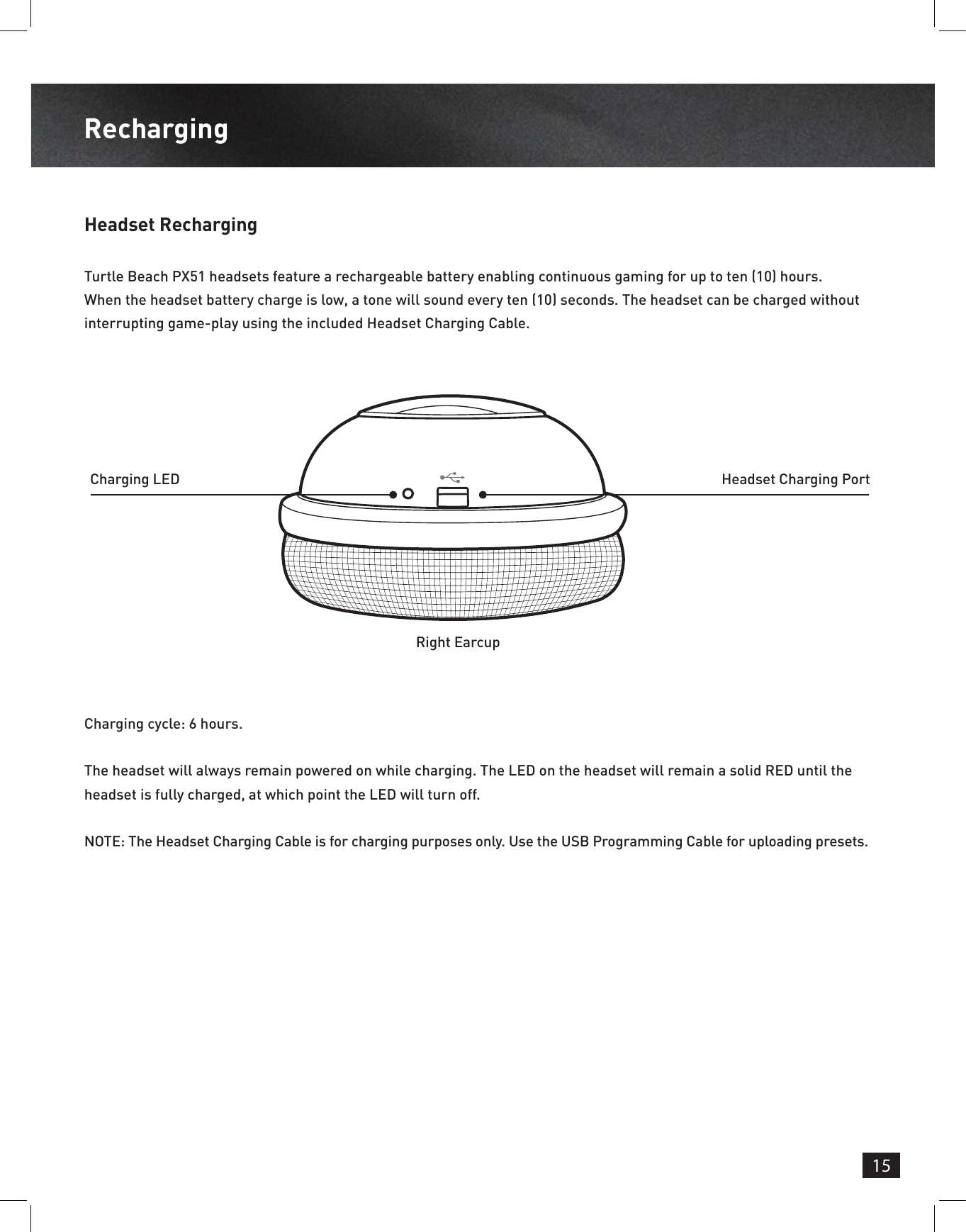 15RechargingHeadset RechargingTurtle Beach PX51 headsets feature a rechargeable battery enabling continuous gaming for up to ten (10) hours. When the headset battery charge is low, a tone will sound every ten (10) seconds. The headset can be charged without interrupting game-play using the included Headset Charging Cable.Charging cycle: 6 hours.The headset will always remain powered on while charging. The LED on the headset will remain a solid RED until the headset is fully charged, at which point the LED will turn off.NOTE: The Headset Charging Cable is for charging purposes only. Use the USB Programming Cable for uploading presets.Charging LED Headset Charging PortRight Earcup