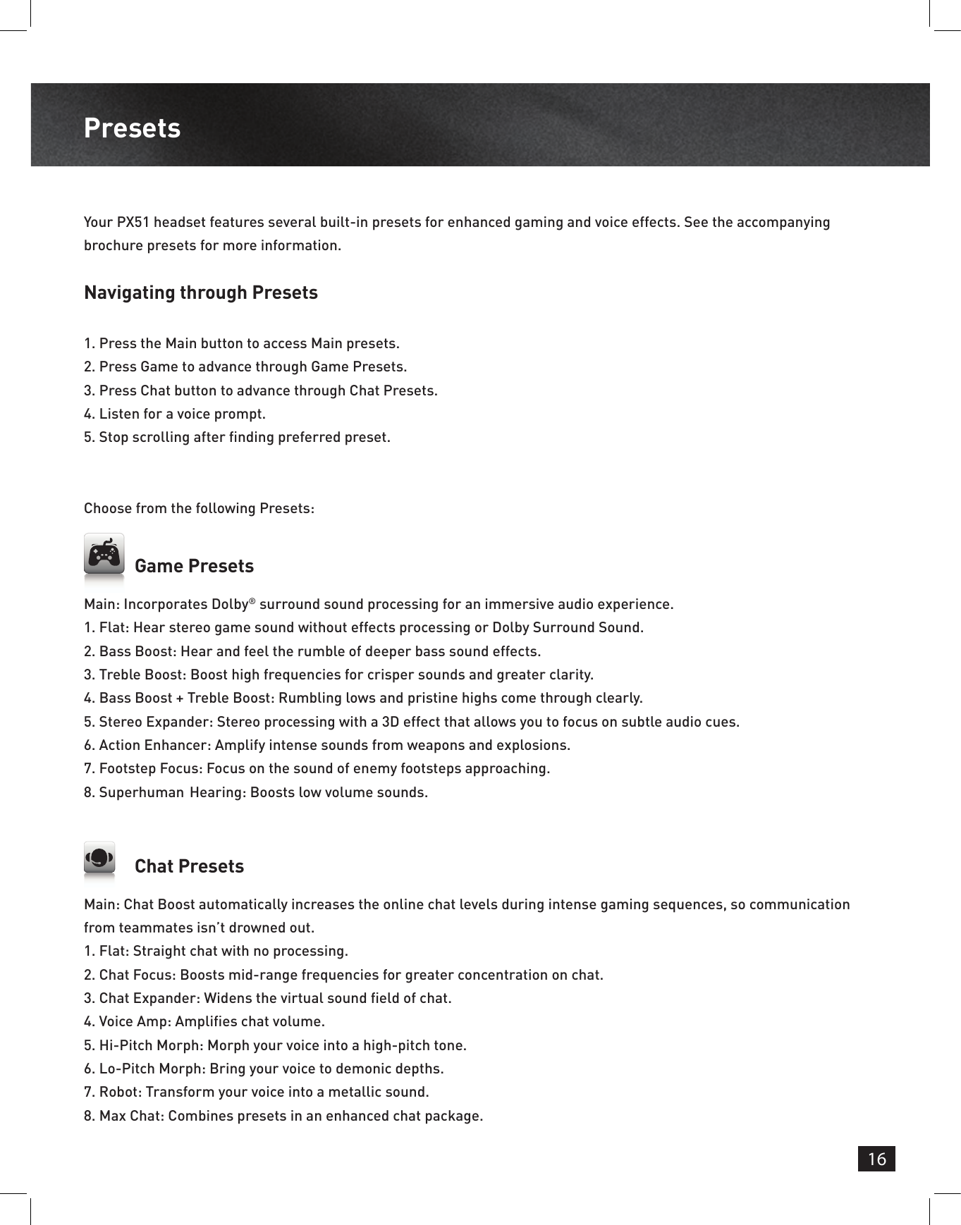 16PresetsNavigating through Presets1.  Press the Main button to access Main presets.2.  Press Game to advance through Game Presets. 3.  Press Chat button to advance through Chat Presets.4.  Listen for a voice prompt.5.  Stop scrolling after nding preferred preset.Your PX51 headset features several built-in presets for enhanced gaming and voice effects. See the accompanying brochure presets for more information.Choose from the following Presets: Chat PresetsGame PresetsMain: Chat Boost automatically increases the online chat levels during intense gaming sequences, so communication from teammates isn’t drowned out.1. Flat: Straight chat with no processing.2. Chat Focus: Boosts mid-range frequencies for greater concentration on chat.3. Chat Expander: Widens the virtual sound eld of chat.4. Voice Amp: Amplies chat volume.5. Hi-Pitch Morph: Morph your voice into a high-pitch tone.6. Lo-Pitch Morph: Bring your voice to demonic depths.7. Robot: Transform your voice into a metallic sound.8. Max Chat: Combines presets in an enhanced chat package. Main: Incorporates Dolby® surround sound processing for an immersive audio experience.1.  Flat: Hear stereo game sound without effects processing or Dolby Surround Sound.2.  Bass Boost: Hear and feel the rumble of deeper bass sound effects.3.  Treble Boost: Boost high frequencies for crisper sounds and greater clarity.4.  Bass Boost + Treble Boost: Rumbling lows and pristine highs come through clearly.5.  Stereo Expander: Stereo processing with a 3D effect that allows you to focus on subtle audio cues.6.  Action Enhancer: Amplify intense sounds from weapons and explosions.7.  Footstep Focus: Focus on the sound of enemy footsteps approaching.8.  Superhuman  Hearing: Boosts low volume sounds.