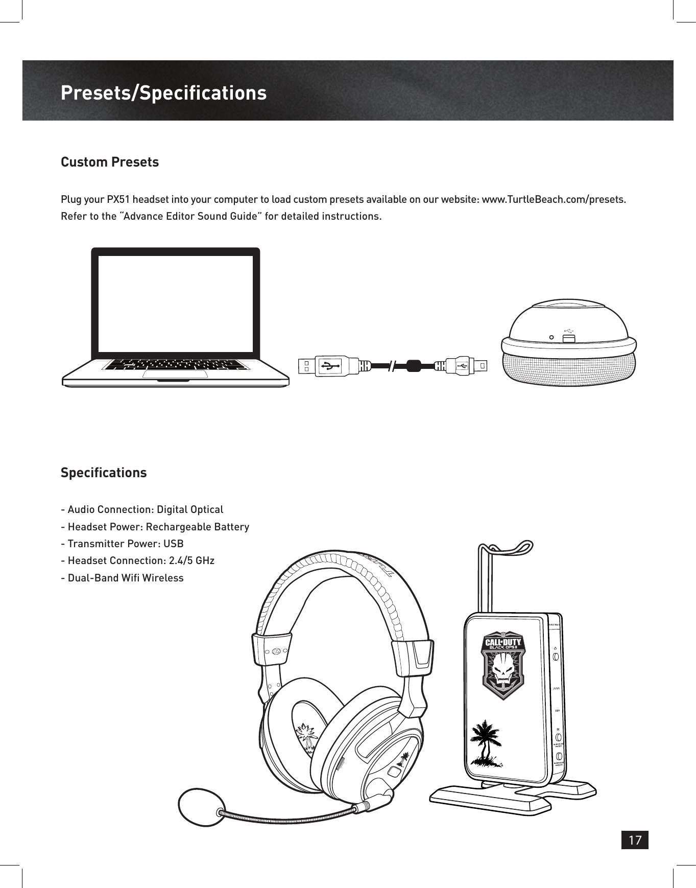 17Presets/SpecicationsCustom PresetsSpecicationsPlug your PX51 headset into your computer to load custom presets available on our website: www.TurtleBeach.com/presets.Refer to the “Advance Editor Sound Guide” for detailed instructions.- Audio Connection: Digital Optical- Headset Power: Rechargeable Battery- Transmitter Power: USB- Headset Connection: 2.4/5 GHz- Dual-Band Wi Wireless