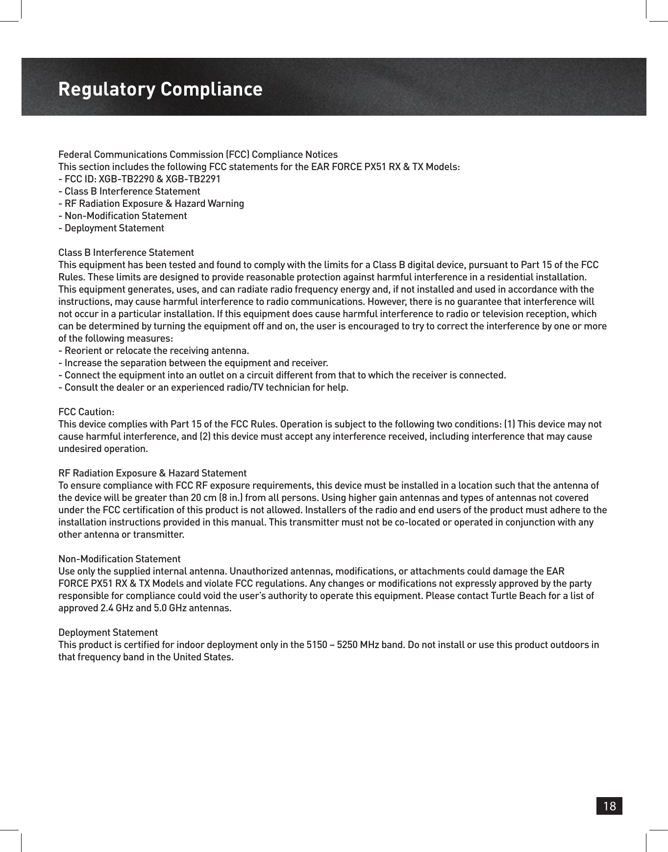 18Regulatory ComplianceFederal Communications Commission (FCC) Compliance NoticesThis section includes the following FCC statements for the EAR FORCE PX51 RX &amp; TX Models:- FCC ID: XGB-TB2290 &amp; XGB-TB2291- Class B Interference Statement- RF Radiation Exposure &amp; Hazard Warning- Non-Modication Statement- Deployment StatementClass B Interference StatementThis equipment has been tested and found to comply with the limits for a Class B digital device, pursuant to Part 15 of the FCC Rules. These limits are designed to provide reasonable protection against harmful interference in a residential installation. This equipment generates, uses, and can radiate radio frequency energy and, if not installed and used in accordance with the instructions, may cause harmful interference to radio communications. However, there is no guarantee that interference will not occur in a particular installation. If this equipment does cause harmful interference to radio or television reception, which can be determined by turning the equipment off and on, the user is encouraged to try to correct the interference by one or more of the following measures:- Reorient or relocate the receiving antenna.- Increase the separation between the equipment and receiver.- Connect the equipment into an outlet on a circuit different from that to which the receiver is connected.- Consult the dealer or an experienced radio/TV technician for help.FCC Caution:This device complies with Part 15 of the FCC Rules. Operation is subject to the following two conditions: (1) This device may not cause harmful interference, and (2) this device must accept any interference received, including interference that may cause undesired operation.RF Radiation Exposure &amp; Hazard StatementTo ensure compliance with FCC RF exposure requirements, this device must be installed in a location such that the antenna of the device will be greater than 20 cm (8 in.) from all persons. Using higher gain antennas and types of antennas not covered under the FCC certication of this product is not allowed. Installers of the radio and end users of the product must adhere to the installation instructions provided in this manual. This transmitter must not be co-located or operated in conjunction with any other antenna or transmitter.Non-Modication StatementUse only the supplied internal antenna. Unauthorized antennas, modications, or attachments could damage the EAR FORCE PX51 RX &amp; TX Models and violate FCC regulations. Any changes or modications not expressly approved by the party responsible for compliance could void the user’s authority to operate this equipment. Please contact Turtle Beach for a list of approved 2.4 GHz and 5.0 GHz antennas.Deployment StatementThis product is certied for indoor deployment only in the 5150 – 5250 MHz band. Do not install or use this product outdoors in that frequency band in the United States.