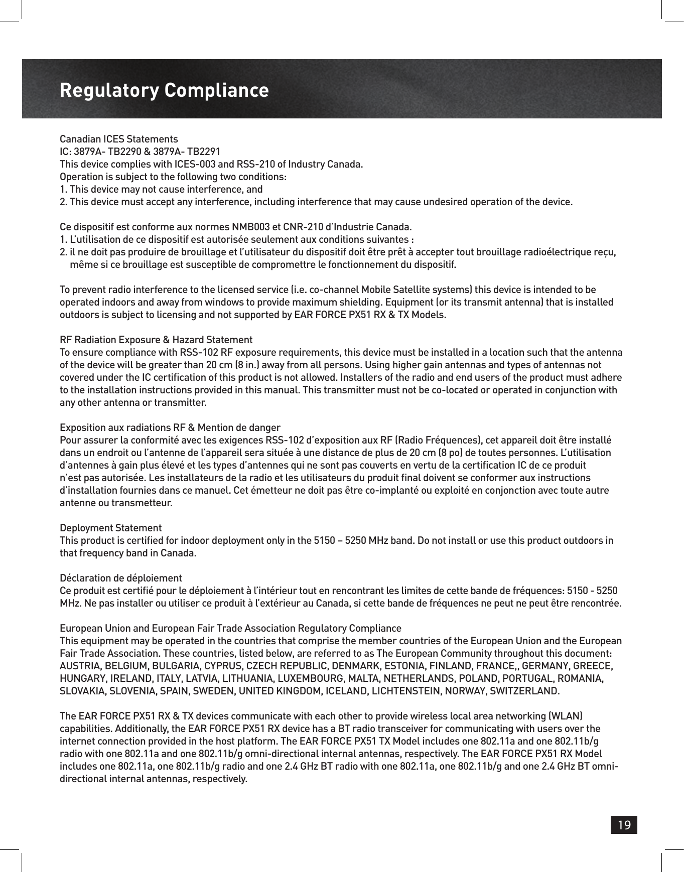 19Regulatory ComplianceCanadian ICES StatementsIC: 3879A- TB2290 &amp; 3879A- TB2291This device complies with ICES-003 and RSS-210 of Industry Canada.Operation is subject to the following two conditions:1.  This device may not cause interference, and2.  This device must accept any interference, including interference that may cause undesired operation of the device.Ce dispositif est conforme aux normes NMB003 et CNR-210 d’Industrie Canada.1.  L’utilisation de ce dispositif est autorisée seulement aux conditions suivantes :2.  il ne doit pas produire de brouillage et l’utilisateur du dispositif doit être prêt à accepter tout brouillage radioélectrique reçu, même si ce brouillage est susceptible de compromettre le fonctionnement du dispositif.To prevent radio interference to the licensed service (i.e. co-channel Mobile Satellite systems) this device is intended to be operated indoors and away from windows to provide maximum shielding. Equipment (or its transmit antenna) that is installed outdoors is subject to licensing and not supported by EAR FORCE PX51 RX &amp; TX Models.RF Radiation Exposure &amp; Hazard StatementTo ensure compliance with RSS-102 RF exposure requirements, this device must be installed in a location such that the antenna of the device will be greater than 20 cm (8 in.) away from all persons. Using higher gain antennas and types of antennas not covered under the IC certication of this product is not allowed. Installers of the radio and end users of the product must adhere to the installation instructions provided in this manual. This transmitter must not be co-located or operated in conjunction with any other antenna or transmitter.Exposition aux radiations RF &amp; Mention de dangerPour assurer la conformité avec les exigences RSS-102 d’exposition aux RF (Radio Fréquences), cet appareil doit être installé dans un endroit ou l’antenne de l’appareil sera située à une distance de plus de 20 cm (8 po) de toutes personnes. L’utilisation d’antennes à gain plus élevé et les types d’antennes qui ne sont pas couverts en vertu de la certication IC de ce produit n’est pas autorisée. Les installateurs de la radio et les utilisateurs du produit nal doivent se conformer aux instructions d’installation fournies dans ce manuel. Cet émetteur ne doit pas être co-implanté ou exploité en conjonction avec toute autre antenne ou transmetteur.Deployment StatementThis product is certied for indoor deployment only in the 5150 – 5250 MHz band. Do not install or use this product outdoors in that frequency band in Canada.Déclaration de déploiementCe produit est certié pour le déploiement à l’intérieur tout en rencontrant les limites de cette bande de fréquences: 5150 - 5250 MHz. Ne pas installer ou utiliser ce produit à l’extérieur au Canada, si cette bande de fréquences ne peut ne peut être rencontrée.European Union and European Fair Trade Association Regulatory ComplianceThis equipment may be operated in the countries that comprise the member countries of the European Union and the European Fair Trade Association. These countries, listed below, are referred to as The European Community throughout this document: AUSTRIA, BELGIUM, BULGARIA, CYPRUS, CZECH REPUBLIC, DENMARK, ESTONIA, FINLAND, FRANCE,, GERMANY, GREECE, HUNGARY, IRELAND, ITALY, LATVIA, LITHUANIA, LUXEMBOURG, MALTA, NETHERLANDS, POLAND, PORTUGAL, ROMANIA, SLOVAKIA, SLOVENIA, SPAIN, SWEDEN, UNITED KINGDOM, ICELAND, LICHTENSTEIN, NORWAY, SWITZERLAND.The EAR FORCE PX51 RX &amp; TX devices communicate with each other to provide wireless local area networking (WLAN) capabilities. Additionally, the EAR FORCE PX51 RX device has a BT radio transceiver for communicating with users over the internet connection provided in the host platform. The EAR FORCE PX51 TX Model includes one 802.11a and one 802.11b/g radio with one 802.11a and one 802.11b/g omni-directional internal antennas, respectively. The EAR FORCE PX51 RX Model includes one 802.11a, one 802.11b/g radio and one 2.4 GHz BT radio with one 802.11a, one 802.11b/g and one 2.4 GHz BT omni-directional internal antennas, respectively.