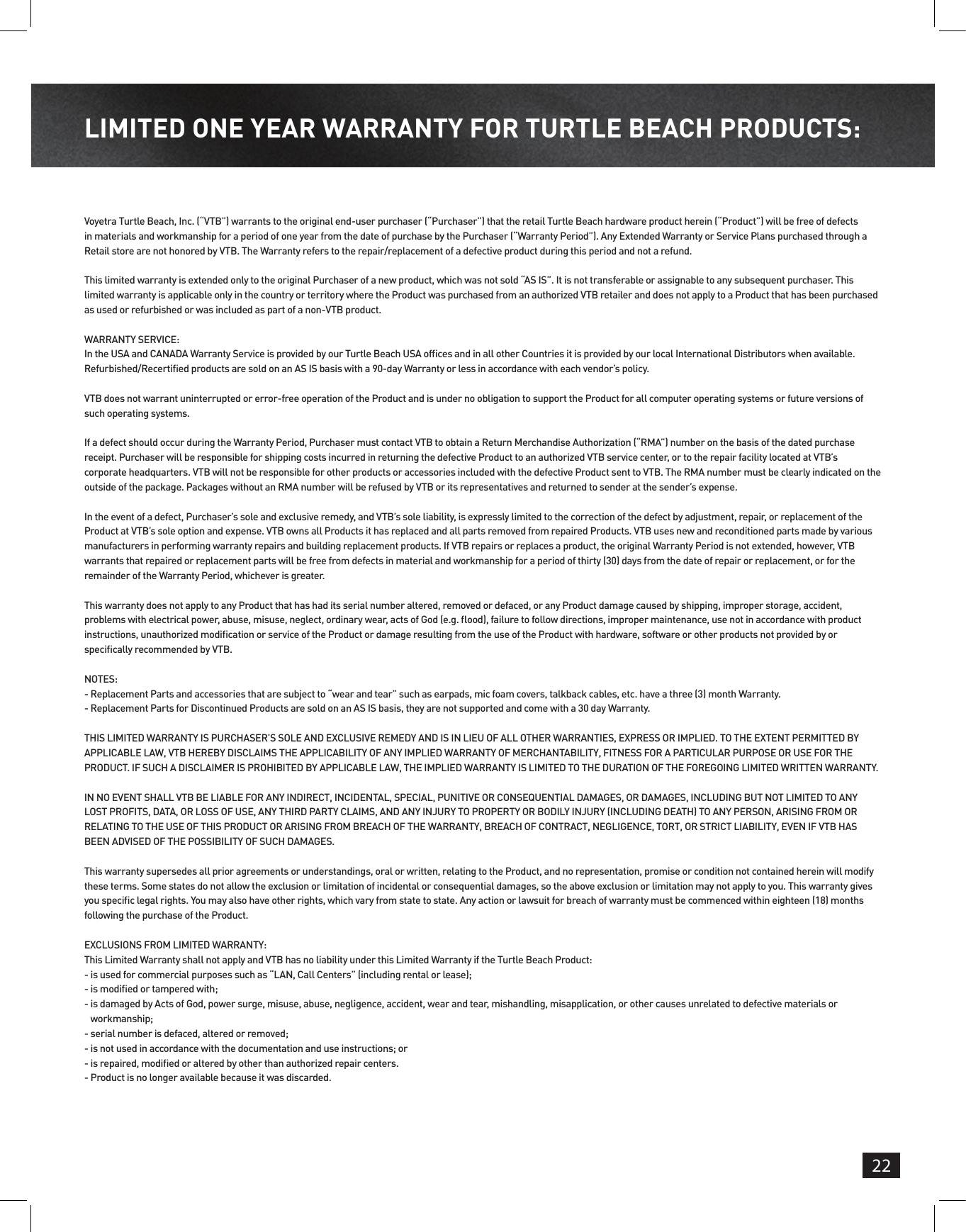 22LIMITED ONE YEAR WARRANTY FOR TURTLE BEACH PRODUCTS:Voyetra Turtle Beach, Inc. (“VTB”) warrants to the original end-user purchaser (“Purchaser”) that the retail Turtle Beach hardware product herein (“Product”) will be free of defects in materials and workmanship for a period of one year from the date of purchase by the Purchaser (“Warranty Period”). Any Extended Warranty or Service Plans purchased through a Retail store are not honored by VTB. The Warranty refers to the repair/replacement of a defective product during this period and not a refund. This limited warranty is extended only to the original Purchaser of a new product, which was not sold “AS IS”. It is not transferable or assignable to any subsequent purchaser. This limited warranty is applicable only in the country or territory where the Product was purchased from an authorized VTB retailer and does not apply to a Product that has been purchased as used or refurbished or was included as part of a non-VTB product. WARRANTY SERVICE:In the USA and CANADA Warranty Service is provided by our Turtle Beach USA ofces and in all other Countries it is provided by our local International Distributors when available. Refurbished/Recertied products are sold on an AS IS basis with a 90-day Warranty or less in accordance with each vendor’s policy. VTB does not warrant uninterrupted or error-free operation of the Product and is under no obligation to support the Product for all computer operating systems or future versions of such operating systems. If a defect should occur during the Warranty Period, Purchaser must contact VTB to obtain a Return Merchandise Authorization (“RMA”) number on the basis of the dated purchase receipt. Purchaser will be responsible for shipping costs incurred in returning the defective Product to an authorized VTB service center, or to the repair facility located at VTB’s corporate headquarters. VTB will not be responsible for other products or accessories included with the defective Product sent to VTB. The RMA number must be clearly indicated on the outside of the package. Packages without an RMA number will be refused by VTB or its representatives and returned to sender at the sender’s expense. In the event of a defect, Purchaser’s sole and exclusive remedy, and VTB’s sole liability, is expressly limited to the correction of the defect by adjustment, repair, or replacement of the Product at VTB’s sole option and expense. VTB owns all Products it has replaced and all parts removed from repaired Products. VTB uses new and reconditioned parts made by various manufacturers in performing warranty repairs and building replacement products. If VTB repairs or replaces a product, the original Warranty Period is not extended, however, VTB warrants that repaired or replacement parts will be free from defects in material and workmanship for a period of thirty (30) days from the date of repair or replacement, or for the remainder of the Warranty Period, whichever is greater.This warranty does not apply to any Product that has had its serial number altered, removed or defaced, or any Product damage caused by shipping, improper storage, accident, problems with electrical power, abuse, misuse, neglect, ordinary wear, acts of God (e.g. ood), failure to follow directions, improper maintenance, use not in accordance with product instructions, unauthorized modication or service of the Product or damage resulting from the use of the Product with hardware, software or other products not provided by or specically recommended by VTB. NOTES: -  Replacement Parts and accessories that are subject to “wear and tear” such as earpads, mic foam covers, talkback cables, etc. have a three (3) month Warranty.-  Replacement Parts for Discontinued Products are sold on an AS IS basis, they are not supported and come with a 30 day Warranty. THIS LIMITED WARRANTY IS PURCHASER’S SOLE AND EXCLUSIVE REMEDY AND IS IN LIEU OF ALL OTHER WARRANTIES, EXPRESS OR IMPLIED. TO THE EXTENT PERMITTED BY APPLICABLE LAW, VTB HEREBY DISCLAIMS THE APPLICABILITY OF ANY IMPLIED WARRANTY OF MERCHANTABILITY, FITNESS FOR A PARTICULAR PURPOSE OR USE FOR THE PRODUCT. IF SUCH A DISCLAIMER IS PROHIBITED BY APPLICABLE LAW, THE IMPLIED WARRANTY IS LIMITED TO THE DURATION OF THE FOREGOING LIMITED WRITTEN WARRANTY. IN NO EVENT SHALL VTB BE LIABLE FOR ANY INDIRECT, INCIDENTAL, SPECIAL, PUNITIVE OR CONSEQUENTIAL DAMAGES, OR DAMAGES, INCLUDING BUT NOT LIMITED TO ANY LOST PROFITS, DATA, OR LOSS OF USE, ANY THIRD PARTY CLAIMS, AND ANY INJURY TO PROPERTY OR BODILY INJURY (INCLUDING DEATH) TO ANY PERSON, ARISING FROM OR RELATING TO THE USE OF THIS PRODUCT OR ARISING FROM BREACH OF THE WARRANTY, BREACH OF CONTRACT, NEGLIGENCE, TORT, OR STRICT LIABILITY, EVEN IF VTB HAS BEEN ADVISED OF THE POSSIBILITY OF SUCH DAMAGES. This warranty supersedes all prior agreements or understandings, oral or written, relating to the Product, and no representation, promise or condition not contained herein will modify these terms. Some states do not allow the exclusion or limitation of incidental or consequential damages, so the above exclusion or limitation may not apply to you. This warranty gives you specic legal rights. You may also have other rights, which vary from state to state. Any action or lawsuit for breach of warranty must be commenced within eighteen (18) months following the purchase of the Product.EXCLUSIONS FROM LIMITED WARRANTY:This Limited Warranty shall not apply and VTB has no liability under this Limited Warranty if the Turtle Beach Product:-  is used for commercial purposes such as “LAN, Call Centers” (including rental or lease);-  is modied or tampered with;-  is damaged by Acts of God, power surge, misuse, abuse, negligence, accident, wear and tear, mishandling, misapplication, or other causes unrelated to defective materials or workmanship; - serial number is defaced, altered or removed;-  is not used in accordance with the documentation and use instructions; or-  is repaired, modied or altered by other than authorized repair centers.-  Product is no longer available because it was discarded.