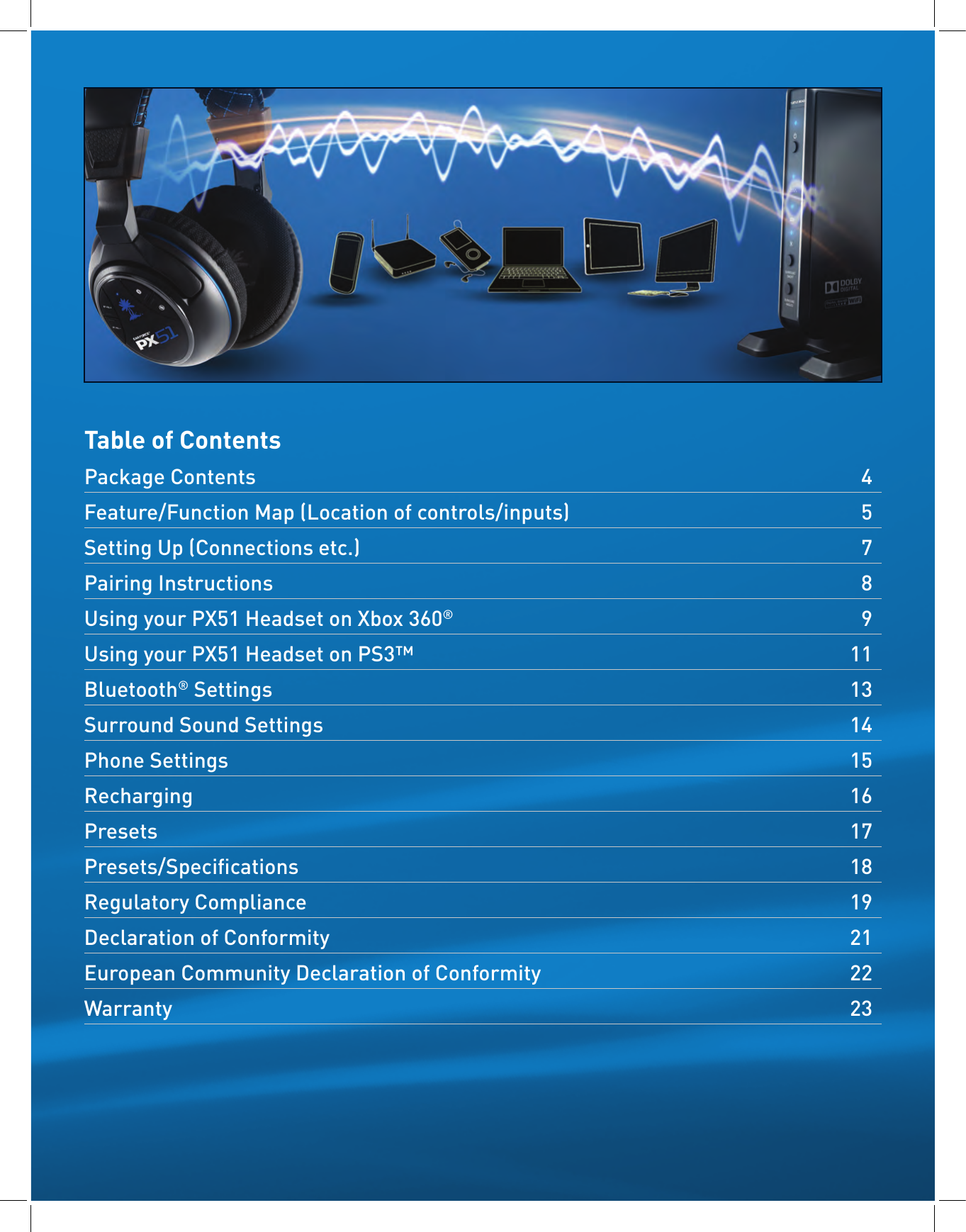 Table of ContentsPackage Contents   4Feature/Function Map (Location of controls/inputs)  5Setting Up (Connections etc.)   7Pairing Instructions   8Using your PX51 Headset on Xbox 360®   9  Using your PX51 Headset on PS3™  11Bluetooth® Settings   13Surround Sound Settings   14Phone Settings  15Recharging   16Presets   17Presets/Specications   18Regulatory Compliance  19Declaration of Conformity   21European Community Declaration of Conformity  22Warranty   23